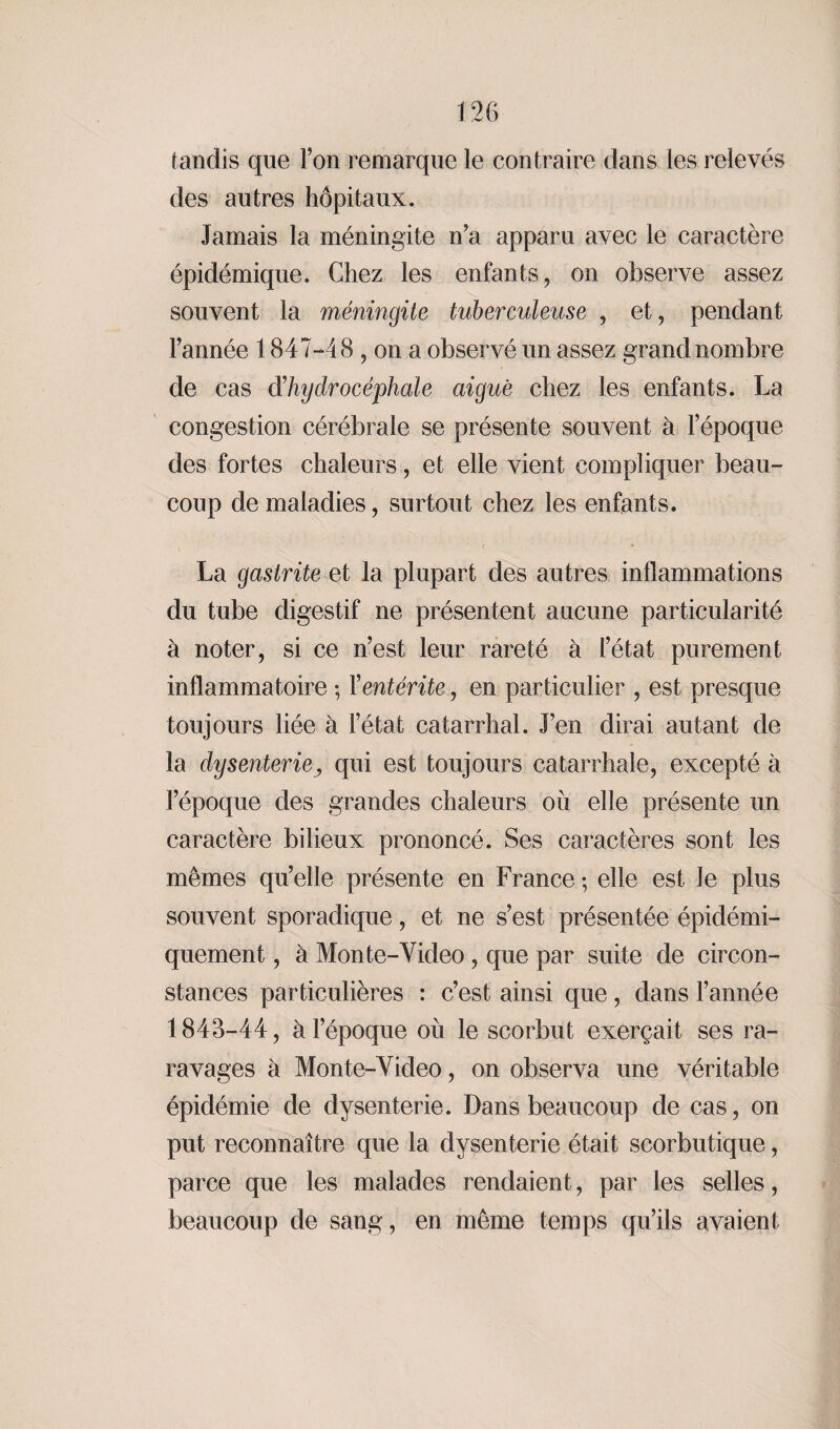 tandis que l’on remarque le contraire dans les relevés des autres hôpitaux. Jamais la méningite n’a apparu avec le caractère épidémique. Chez les enfants, on observe assez souvent la méningite tuberculeuse , et, pendant l’année 1 847-4 8 , on a observé un assez grand nombre de cas dhydrocéphale aiguë chez les enfants. La congestion cérébrale se présente souvent à l’époque des fortes chaleurs, et elle vient compliquer beau¬ coup de maladies, surtout chez les enfants. La gastrite et la plupart des autres inflammations du tube digestif ne présentent aucune particularité à noter, si ce n’est leur rareté à l’état purement inflammatoire ; Y entérite, en particulier , est presque toujours liée à l’état catarrhal. J’en dirai autant de la dysenteriej qui est toujours catarrhale, excepté à l’époque des grandes chaleurs où elle présente un caractère bilieux prononcé. Ses caractères sont les mêmes qu’elle présente en France ; elle est le plus souvent sporadique, et ne s’est présentée épidémi- quement, à Mon te-Video, que par suite de circon¬ stances particulières : c’est ainsi que, dans l’année 1843-44, à l’époque où le scorbut exerçait ses ra- ravages à Monte-Video, on observa une véritable épidémie de dysenterie. Dans beaucoup de cas, on put reconnaître que la dysenterie était scorbutique, parce que les malades rendaient, par les selles, beaucoup de sang, en même temps qu’ils avaient