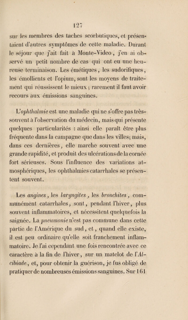 sur les membres des taches scorbutiques, et présen¬ taient d’autres symptômes de cette maladie. Durant le séjour que j’ait fait à Monte-Video, j’en ai ob¬ servé un petit nombre de cas qui ont eu une heu¬ reuse terminaison. Les émétiques, les sudorifiques, les émollients et l’opium, sont les moyens de traite¬ ment qui réussissent le mieux ; rarement il faut avoir recours aux émissions sanguines. Uophthalmie est une maladie qui ne s’offre pas très- souvent à l’observation du médecin, mais qui présente quelques particularités : ainsi elle paraît être plus fréquente dans la campagne que dans les villes-, mais, dans ces dernières, elle marche souvent avec une grande rapidité, et produit des ulcérations de la cornée fort sérieuses. Sous l’influence des variations at¬ mosphériques, les ophthalmies catarrhales se présen¬ tent souvent. Les angines les laryngites y les bronchites y com¬ munément catarrhales, sont, pendant l’hiver, plus souvent inflammatoires, et nécessitent quelquefois la saignée. La pneumonie n’est pas commune dans cette partie de l’Amérique du sud, et, quand elle existe, il est peu ordinaire qu’elle soit franchement inflam¬ matoire. Je l’ai cependant une fois rencontrée avec ce caractère à la fin de l’hiver, sur un matelot de Y Al¬ cibiade , et, pour obtenir la guérison, je fus obligé de pratiquer de nombreuses émissions sanguines. Sur 161
