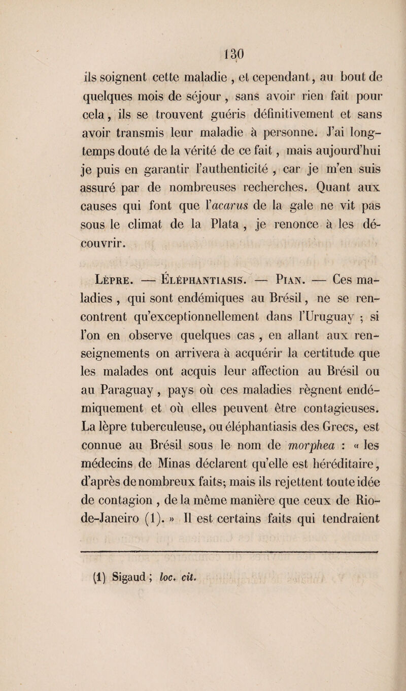 ils soignent cette maladie , et cependant, au bout de quelques mois de séjour, sans avoir rien fait pour cela, ils se trouvent guéris définitivement et sans avoir transmis leur maladie à personne. J’ai long¬ temps douté de la vérité de ce fait, mais aujourd’hui je puis en garantir l’authenticité , car je m’en suis assuré par de nombreuses recherches. Quant aux causes qui font que Yacarus de la gale ne vit pas sous le climat de la Plata , je renonce à les dé¬ couvrir. Lèpre. — Éléphantiasis. — Pian. — Ces ma¬ ladies , qui sont endémiques au Brésil, ne se ren¬ contrent qu’exceptionnellement dans l’Uruguay ; si l’on en observe quelques cas , en allant aux ren¬ seignements on arrivera à acquérir la certitude que les malades ont acquis leur affection au Brésil ou au Paraguay, pays où ces maladies régnent endé- miquement et où elles peuvent être contagieuses. La lèpre tuberculeuse, ou éléphantiasis des Grecs, est connue au Brésil sous le nom de morphea : « les médecins de Minas déclarent qu’elle est héréditaire, d’après de nombreux faits; mais ils rejettent toute idée de contagion , de la même manière que ceux de Rio- de-Janeiro (1). » Il est certains faits qui tendraient (1) Sigaud ; loc. cit,
