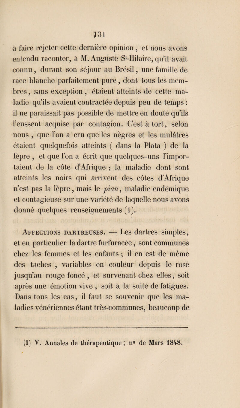 à faire rejeter cette dernière opinion, et nous avons entendu raconter, à M. Auguste S^Hilaire, qu’il avait connu, durant son séjour au Brésil, une famille de race blanche parfaitement pure, dont tous les mem¬ bres , sans exception , étaient atteints de cette ma¬ ladie qu’ils avaient contractée depuis peu de temps : il ne paraissait pas possible de mettre en doute qu’ils l’eussent acquise par contagion. C’est à tort, selon nous , que l’on a cru que les nègres et les mulâtres étaient quelquefois atteints ( dans la Plata ) de la lèpre , et que l’on a écrit que quelques-uns l’impor¬ taient de la côte d’Afrique ; la maladie dont sont atteints les noirs qui arrivent des côtes d’Afrique n’est pas la lèpre, mais le pian, maladie endémique et contagieuse sur une variété de laquelle nous avons donné quelques renseignements (1). Affections dartreuses. — Les dartres simples, et en particulier la dartre furfuraeée, sont communes chez les femmes et les enfants ; il en est de même des taches , variables en couleur depuis le rose jusqu’au rouge foncé , et survenant chez elles, soit après une émotion vive , soit à la suite de fatigues. Dans tous les cas, il faut se souvenir que les ma¬ ladies vénériennes étant très-communes, beaucoup de (1) Y. Annales de thérapeutique ; n° de Mars 1848.