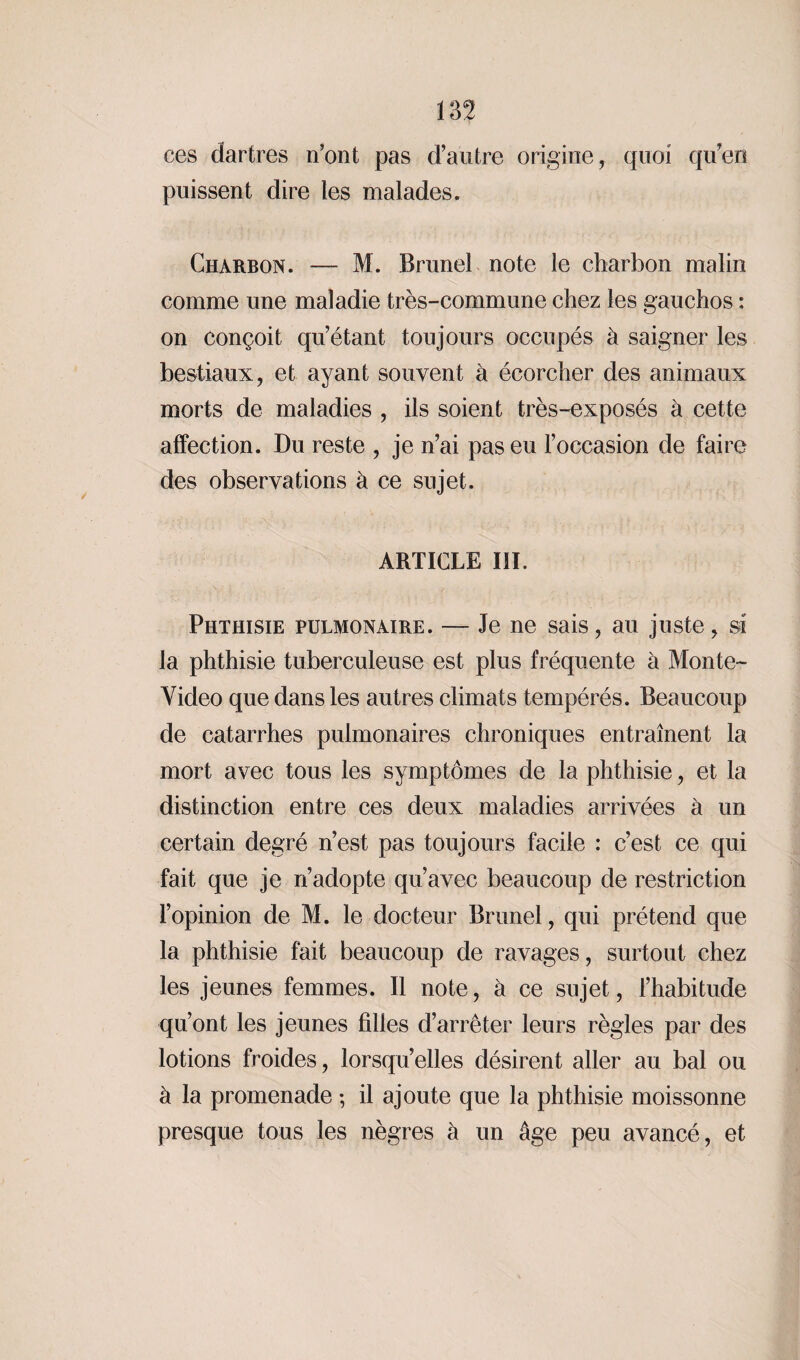 ces dartres n’ont pas d’autre origine, quoi qu'en puissent dire les malades. Charbon. — M. Brunei note le charbon malin comme une maladie très-commune chez les gauchos : on conçoit qu’étant toujours occupés à saigner les bestiaux, et ayant souvent à écorcher des animaux morts de maladies , ils soient très-exposés à cette affection. Du reste , je n’ai pas eu l’occasion de faire des observations à ce sujet. ARTICLE III. Phthisie pulmonaire. — Je ne sais, au juste, si la phthisie tuberculeuse est plus fréquente à Monte- Video que dans les autres climats tempérés. Beaucoup de catarrhes pulmonaires chroniques entraînent la mort avec tous les symptômes de la phthisie, et la distinction entre ces deux maladies arrivées à un certain degré n’est pas toujours facile : c’est ce qui fait que je n’adopte qu’avec beaucoup de restriction l’opinion de M. le docteur Brunei, qui prétend que la phthisie fait beaucoup de ravages, surtout chez les jeunes femmes. Il note, à ce sujet, l’habitude qu’ont les jeunes filles d’arrêter leurs règles par des lotions froides, lorsqu’elles désirent aller au bal ou à la promenade ; il ajoute que la phthisie moissonne presque tous les nègres à un âge peu avancé, et