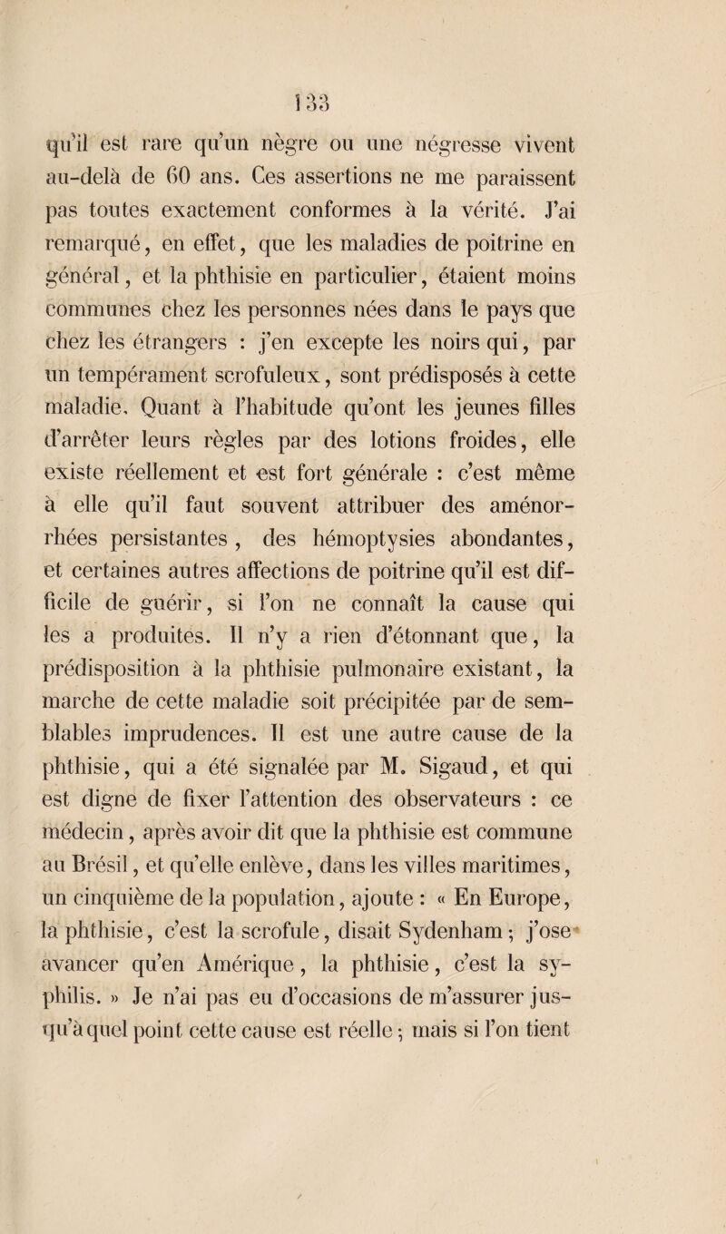 qu’il est rare qu’un nègre ou une négresse vivent au-delà de 60 ans. Ces assertions ne me paraissent pas toutes exactement conformes à la vérité. J’ai remarqué, en effet, que les maladies de poitrine en général, et la phthisie en particulier, étaient moins communes chez les personnes nées dans le pays que chez les étrangers : j’en excepte les noirs qui, par un tempérament scrofuleux, sont prédisposés à cette maladie. Quant à l’habitude qu’ont les jeunes filles d’arrêter leurs règles par des lotions froides , elle existe réellement et est fort générale : c’est même à elle qu’il faut souvent attribuer des aménor¬ rhées persistantes , des hémoptysies abondantes, et certaines autres affections de poitrine qu’il est dif¬ ficile de guérir, si l’on ne connaît la cause qui les a produites. Il n’y a rien d’étonnant que, la prédisposition à la phthisie pulmonaire existant, la marche de cette maladie soit précipitée par de sem¬ blables imprudences. Il est une autre cause de la phthisie, qui a été signalée par M„ Sigaud, et qui est digne de fixer l’attention des observateurs : ce médecin, après avoir dit que la phthisie est commune au Brésil, et quelle enlève, dans les villes maritimes, un cinquième de la population, ajoute : « En Europe, la phthisie, c’est la scrofule, disait Sydenham ; j’ose avancer qu’en Amérique, la phthisie, c’est la sy¬ philis. » Je n’ai pas eu d’occasions de m’assurer jus¬ qu’à quel point cette cause est réelle -, mais si l’on tient