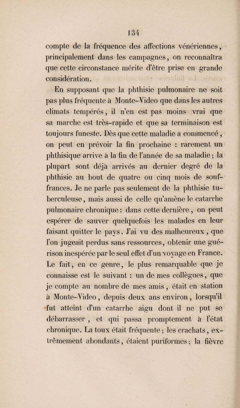 compte de la fréquence des affections vénériennes, principalement dans les campagnes, on reconnaîtra que cette circonstance mérite d’être prise en grande considération. En supposant que la phthisie pulmonaire ne soit pas plus fréquente à Monte-Video que dans les autres climats tempérés, il n’en est pas moins vrai que sa marche est très-rapide et que sa terminaison est toujours funeste. Dès que cette maladie a commencé, on peut en prévoir la fin prochaine : rarement un phthisique arrive à la fin de l’année de sa maladie ; la plupart sont déjà arrivés au dernier degré de la phthisie au bout de quatre ou cinq mois de souf¬ frances. Je ne parle pas seulement de la phthisie tu¬ berculeuse , mais aussi de celle qu’amène le catarrhe pulmonaire chronique : dans cette dernière, on peut espérer de sauver quelquefois les malades en leur faisant quitter le pays. J’ai vu des malheureux, que l’on jugeait perdus sans ressources, obtenir une gué¬ rison inespérée par le seul effet d’un voyage en France. Le fait, en ce genre, le plus remarquable que je connaisse est le suivant : un de mes collègues, que je compte au nombre de mes amis, était en station à Monte-Video, depuis deux ans environ, lorsqu’il fut atteint d’un catarrhe aigu dont il ne put se débarrasser , et qui passa promptement à l’état chronique. La toux était fréquente ; les crachats, ex¬ trêmement abondants, étaient puriformes ; la fièvre