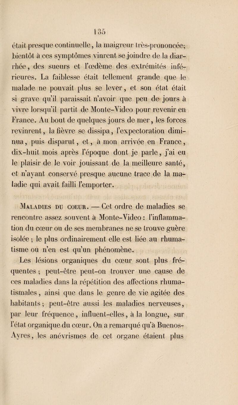 était presque continuelle, la maigreur très-prononcée; bientôt à ces symptômes vinrent se joindre de la diar¬ rhée, des sueurs et l’oedème des extrémités infé¬ rieures. La faiblesse était tellement grande que le malade ne pouvait plus se lever, et son état était si grave qu’il paraissait n’avoir que peu de- jours à vivre lorsqu’il partit de Monte-Video pour revenir en France. Au bout de quelques jours de mer, les forces revinrent, la fièvre se dissipa, F expectorât ion dimi¬ nua, puis disparut, et, à mon arrivée en France, dix-huit mois après l’époque dont je parle, j’ai eu le plaisir de le voir jouissant de la meilleure santé, et n’ayant conservé presque aucune trace de la ma¬ ladie qui avait failli l’emporter. Maladies du coeur. — Cet ordre de maladies se rencontre assez souvent à Monte-Video : l’inflamma¬ tion du cœur ou de ses membranes ne se trouve guère isolée ; le plus ordinairement elle est liée au rhuma¬ tisme ou n’en est qu’un phénomène. Les lésions organiques du cœur sont plus fré¬ quentes ; peut-être peut-on trouver une cquse de ces maladies dans la répétition des affections rhuma¬ tismales , ainsi que dans le genre de vie agitée des habitants ; peut-être aussi les maladies nerveuses, par leur fréquence, influent-elles, à la longue, sur l’état organique du cœur. On a remarqué qu’à Buenos- Ayres, les anévrismes de cet organe étaient plus