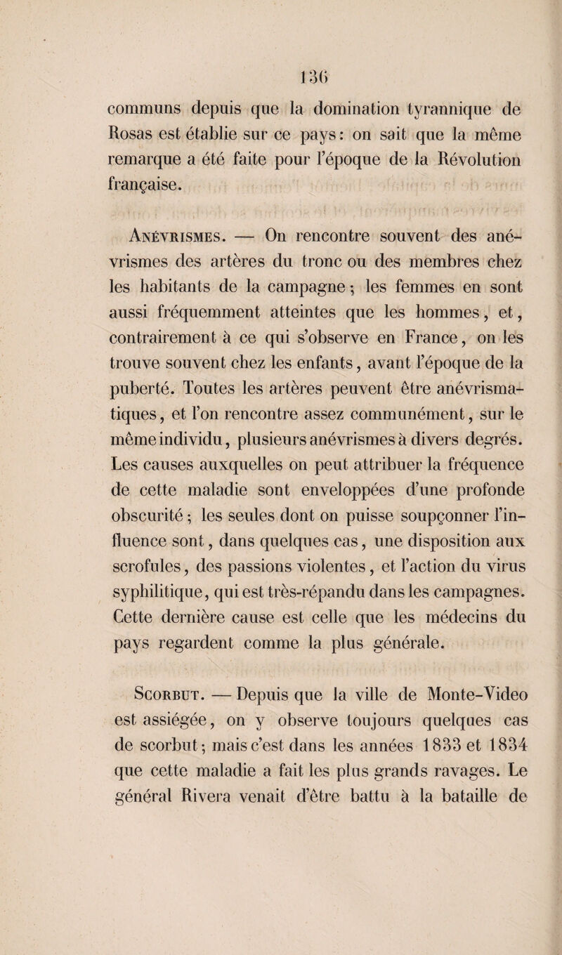 communs depuis que la domination tyrannique de Rosas est établie sur ce pays : on sait que la même remarque a été faite pour l’époque de la Révolution française. Anévrismes. — On rencontre souvent des ané¬ vrismes des artères du tronc ou des membres chez les habitants de la campagne -, les femmes en sont aussi fréquemment atteintes que les hommes, et, contrairement à ce qui s’observe en France, on les trouve souvent chez les enfants, avant l’époque de la puberté. Toutes les artères peuvent être anévrisma- tiques, et l’on rencontre assez communément, sur le même individu, plusieurs anévrismes à divers degrés. Les causes auxquelles on peut attribuer la fréquence de cette maladie sont enveloppées d’une profonde obscurité ; les seules dont on puisse soupçonner l’in¬ fluence sont, dans quelques cas, une disposition aux scrofules, des passions violentes, et l’action du virus syphilitique, qui est très-répandu dans les campagnes. Cette dernière cause est celle que les médecins du pays regardent comme la plus générale. Scorbut. — Depuis que la ville de Monte-Video est assiégée, on y observe toujours quelques cas de scorbut-, mais c’est dans les années 1833 et 1834 que cette maladie a fait les plus grands ravages. Le général Rivera venait d’être battu à la bataille de