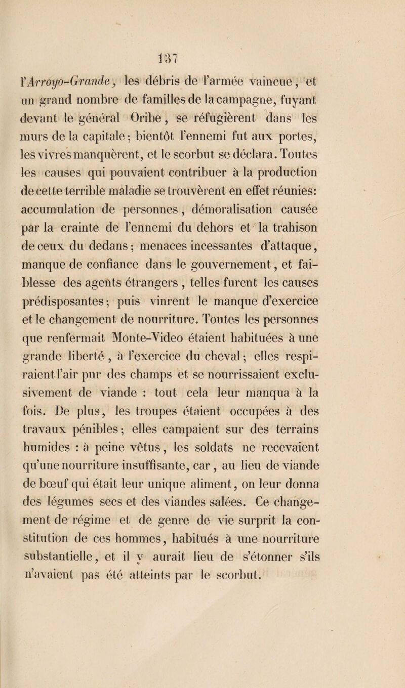 XArroyo-Grande, les débris de l’armée vaincue, et un grand nombre de familles de la campagne, fuyant devant le général Oribe , se réfugièrent dans les murs de la capitale ; bientôt l’ennemi fut aux portes, les vivres manquèrent, et le scorbut se déclara. Toutes les causes qui pouvaient contribuer à la production de cette terrible maladie se trouvèrent en effet réunies: accumulation de personnes, démoralisation causée par la crainte de l’ennemi du dehors et la trahison de ceux du dedans ; menaces incessantes d’attaque, manque de confiance dans le gouvernement, et fai¬ blesse des agents étrangers , telles furent les causes prédisposantes ; puis vinrent le manque d’exercice et le changement de nourriture. Toutes les personnes que renfermait Monte-Video étaient habituées à une grande liberté , à l’exercice du cheval ; elles respi¬ raient l’air pur des champs et se nourrissaient exclu¬ sivement de viande : tout cela leur manqua à la fois. De plus, les troupes étaient occupées à des travaux pénibles ; elles campaient sur des terrains humides : à peine vêtus, les soldats ne recevaient qu’une nourriture insuffisante, car, au lieu de viande de bœuf qui était leur unique aliment, on leur donna des légumes secs et des viandes salées. Ce change¬ ment de régime et de genre de vie surprit la con¬ stitution de ces hommes, habitués à une nourriture substantielle, et il y aurait lieu de s’étonner s’ils n’avaient pas été atteints par le scorbut.