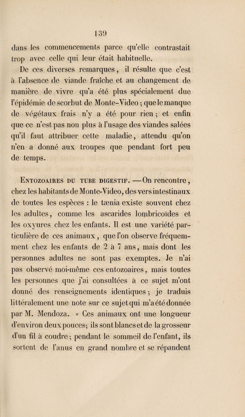 dans les commencements parce qu’elle contrastait trop avec celle qui leur était habituelle. De ces diverses remarques, il résulte que c’est à l’absence de viande fraîche et au changement de manière de vivre qu’a été plus spécialement due l’épidémie de scorbut de Monte-Video ; que le manque de végétaux frais n’y a été pour rien ; et enfin que ce n’est pas non plus à l’usage des viandes salées qu’il faut attribuer cette maladie, attendu qu’on n’en a donné aux troupes que pendant fort peu de temps. Entozoaires du tube digestif. —On rencontre, chez les habitants de Monte-Video, des vers intestinaux de toutes les espèces : le tænia existe souvent chez les adultes, comme les ascarides lombricoïdes et les oxyures chez les enfants. Il est une variété par¬ ticulière de ces animaux, que l’on observe fréquem¬ ment chez les enfants de 2 à 7 ans, mais dont les personnes adultes ne sont pas exemptes. Je n’ai pas observé moi-même ces entozoaires, mais toutes les personnes que j’ai consultées à ce sujet m’ont donné des renseignements identiques ; je traduis littéralement une note sur ce sujet qui m’a été donnée par M. Mendoza. « Ces animaux ont une longueur d’environ deux pouces-, ils sont blancs et de la grosseur d’un fil à coudre ; pendant le sommeil de l’enfant, ils sortent de l’anus en grand nombre et se répandent