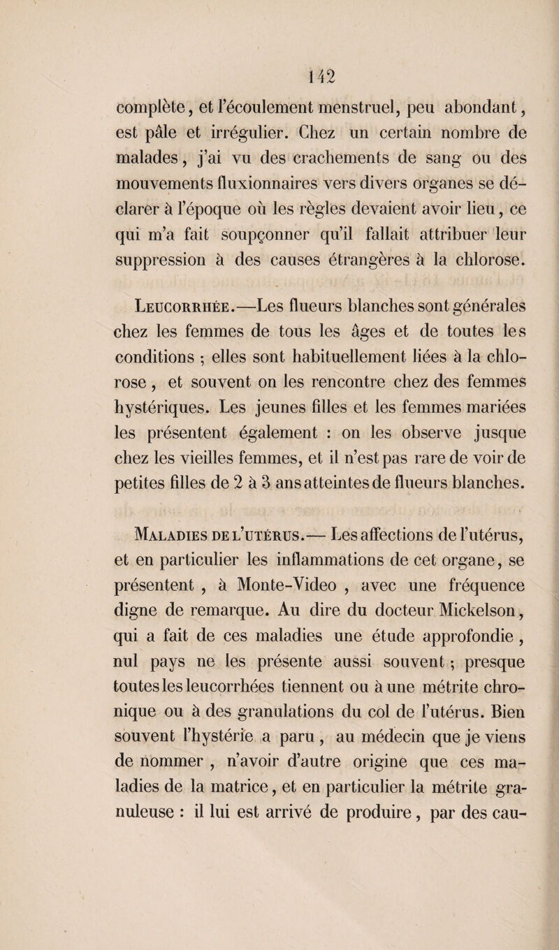 complète, et l’écoulement menstruel, peu abondant, est pâle et irrégulier. Chez un certain nombre de malades, j’ai vu des crachements de sang ou des mouvements fluxionnaires vers divers organes se dé¬ clarer à l’époque où les règles devaient avoir lieu , ce qui m’a fait soupçonner qu’il fallait attribuer leur suppression à des causes étrangères à la chlorose. Leucorrhée.—Les flueurs blanches sont générales chez les femmes de tous les âges et de toutes les conditions ; elles sont habituellement liées à la chlo¬ rose , et souvent on les rencontre chez des femmes hystériques. Les jeunes filles et les femmes mariées les présentent également : on les observe jusque chez les vieilles femmes, et il n’est pas rare de voir de petites filles de 2 à 3 ans atteintes de flueurs blanches. Maladies de l’utérus.— Les affections de l’utérus, et en particulier les inflammations de cet organe, se présentent , à Mon te-Video , avec une fréquence digne de remarque. Au dire du docteur Mickelson, qui a fait de ces maladies une étude approfondie , nul pays ne les présente aussi souvent ; presque toutes les leucorrhées tiennent ou aune métrite chro¬ nique ou à des granulations du col de l’utérus. Bien souvent l’hystérie a paru , au médecin que je viens de nommer , n’avoir d’autre origine que ces ma¬ ladies de la matrice, et en particulier la métrite gra¬ nuleuse : il lui est arrivé de produire, par des eau-