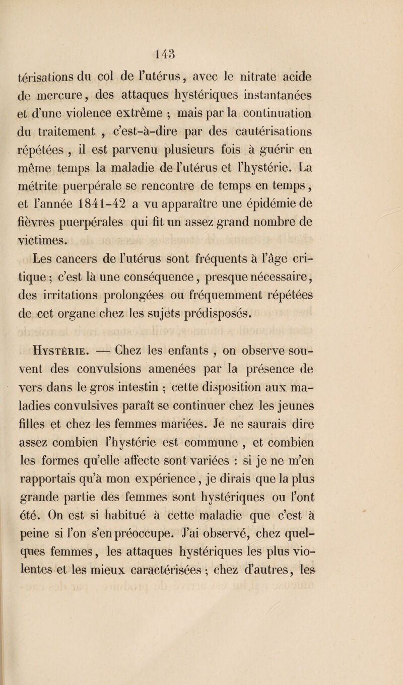 térisations du col de F utérus, avec le nitrate acide de mercure, des attaques hystériques instantanées et d’une violence extrême -, mais par la continuation du traitement , c’est-à-dire par des cautérisations répétées , il est parvenu plusieurs fois à guérir en même temps la maladie de l’utérus et l’hystérie. La métrite puerpérale se rencontre de temps en temps, et l’année 1841-42 a vu apparaître une épidémie de fièvres puerpérales qui fit un assez grand nombre de victimes. Les cancers de l’utérus sont fréquents à l’âge cri¬ tique; c’est là une conséquence, presque nécessaire, des irritations prolongées ou fréquemment répétées de cet organe chez les sujets prédisposés. Hystérie. — Chez les enfants , on observe sou¬ vent des convulsions amenées par la présence de vers dans le gros intestin ; cette disposition aux ma¬ ladies convulsives paraît se continuer chez les jeunes filles et chez les femmes mariées. Je ne saurais dire assez combien l’hystérie est commune , et combien les formes quelle affecte sont variées : si je ne m’en rapportais qu’à mon expérience, je dirais que la plus grande partie des femmes sont hystériques ou l’ont été. On est si habitué à cette maladie que c’est à peine si l’on s’en préoccupe. J’ai observé, chez quel¬ ques femmes, les attaques hystériques les plus vio¬ lentes et les mieux caractérisées ; chez d’autres, les