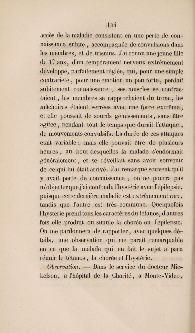 accès de la maladie consistent en une perte de con¬ naissance subite , accompagnée de convulsions dans les membres, et de trismus. J’ai connu une jeune fille de 17 ans, d’un tempérament nerveux extrêmement développé, parfaitement réglée, qui, pour une simple contrariété , pour une émotion un peu forte, perdait subitement connaissance ; ses muscles se contrac¬ taient , les membres se rapprochaient du tronc, les mâchoires étaient serrées avec une force extrême, et elle poussait de sourds gémissements, sans être agitée, pendant tout le temps que durait l’attaque , de mouvements convulsifs. La durée de ces attaques était variable ; mais elle pouvait être de plusieurs heures , au bout desquelles la malade s’endormait généralement, et se réveillait sans avoir souvenir de ce qui lui était arrivé. J’ai remarqué souvent qu’il y avait perte de connaissance ; on ne pourra pas m’objecter que j’ai confondu l’hystérie avec l’épilepsie, puisque cette dernière maladie est extrêmement rare, tandis que l’autre est très-commune. Quelquefois l’hystérie prend tous les caractères du tétanos, d’autres fois elle produit ou simule la chorée ou l’épilepsie. On me pardonnera de rapporter, avec quelques dé¬ tails, une observation qui me paraît remarquable en ce que la malade qui en fait le sujet a paru réunir le tétanos , la chorée et l’hystérie. Observation. — Dans le service du docteur Mic- kelson, à l’hôpital de la Charité, à Monte-Video,