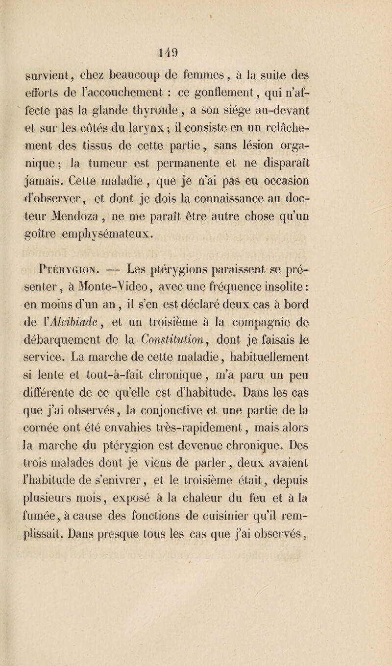 survient, chez beaucoup de femmes, à la suite des efforts de l’accouchement : ce gonflement, qui n’af¬ fecte pas la glande thyroïde, a son siège au-devant et sur les côtés du larynx -, il consiste en un relâche¬ ment des tissus de cette partie, sans lésion orga- * nique ; la tumeur est permanente et ne disparaît jamais. Cette maladie , que je n’ai pas eu occasion d’observer, et dont je dois la connaissance au doc¬ teur Mendoza, ne me paraît être autre chose qu’un goître emphysémateux. Ptérygïon. —- Les ptérygions paraissent se pré¬ senter , à Monte-Video, avec une fréquence insolite : en moins d’un an, il s’en est déclaré deux cas à bord de Y Alcibiade, et un troisième à la compagnie de débarquement de la Constitution, dont je faisais le service. La marche de cette maladie, habituellement si lente et tout-à-fait chronique, m’a paru un peu différente de ce qu’elle est d’habitude. Dans les cas que j’ai observés, la conjonctive et une partie de la cornée ont été envahies très-rapidement, mais alors la marche du ptérygion est devenue chronique. Des trois malades dont je viens de parler, deux avaient l’habitude de s’enivrer, et le troisième était, depuis plusieurs mois, exposé à la chaleur du feu et à la fumée, à cause des fonctions de cuisinier qu’il rem¬ plissait. Dans presque tous les cas que j’ai observés,