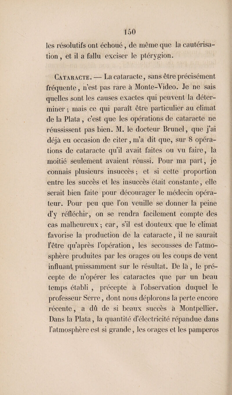 les résolutifs ont échoué, de même que la cautérisa¬ tion , et il a fallu exciser le ptérygion. Cataracte. — La cataracte, sans être précisément fréquente, n’est pas rare à Monte-Video. Je ne sais quelles sont les causes exactes qui peuvent la déter¬ miner -, mais ce qui paraît être particulier au climat de la Plata , c’est que les opérations de cataracte ne réussissent pas bien. M. le docteur Brunei, que j’ai déjà eu occasion de citer, m’a dit que, sur 8 opéra¬ tions de cataracte qu’il avait faites ou vu faire, la moitié seulement avaient réussi. Pour ma part, je connais plusieurs insuccès ; et si cette proportion entre les succès et les insuccès était constante, elle serait bien faite pour décourager le médecin opéra¬ teur. Pour peu que l’on veuille se donner la peine d’y réfléchir, on se rendra facilement compte des cas malheureux; car, s’il est douteux que le climat favorise la production de la cataracte, il ne saurait l’être qu’après l’opération, les secousses de l’atmo¬ sphère produites par les orages ou les coups de vent influant puissamment sur le résultat. De là, le pré¬ cepte de n’opérer les cataractes que par un beau temps établi , précepte à l’observation duquel le professeur Serre, dont nous déplorons la perte encore récente, a dû de si beaux succès à Montpellier. Dans la Plata, la quantité d’électricité répandue dans l’atmosphère est si grande, les orages et les pamperos