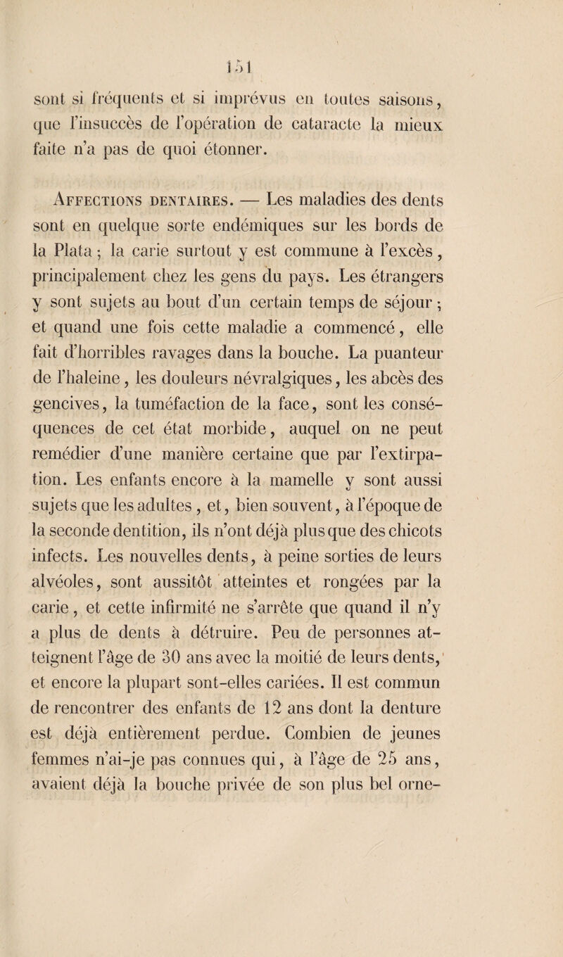 sont si fréquents et si imprévus en toutes saisons, que l’insuccès de l’opération de cataracte la mieux faite n’a pas de quoi étonner. Affections dentaires. — Les maladies des dents sont en quelque sorte endémiques sur les bords de la Plata ; la carie surtout y est commune à l’excès, principalement chez les gens du pays. Les étrangers y sont sujets au bout d’un certain temps de séjour ; et quand une fois cette maladie a commencé, elle fait d’horribles ravages dans la bouche. La puanteur de l’haleine, les douleurs névralgiques, les abcès des gencives, la tuméfaction de la face, sont les consé¬ quences de cet état morbide, auquel on ne peut remédier d’une manière certaine que par l’extirpa¬ tion. Les enfants encore à la mamelle v sont aussi ci sujets que les adultes, et, bien souvent, à l’époque de la seconde dentition, ils n’ont déjà plus que des chicots infects. Les nouvelles dents, à peine sorties de leurs alvéoles, sont aussitôt atteintes et rongées par la carie, et cette infirmité ne s’arrête que quand il n’y a plus de dents à détruire. Peu de personnes at¬ teignent l’âge de 30 ans avec la moitié de leurs dents,' et encore la plupart sont-elles cariées. Il est commun de rencontrer des enfants de 12 ans dont la denture est déjà entièrement perdue. Combien de jeunes femmes n’ai-je pas connues qui, à l’âge de 25 ans, avaient déjà la bouche privée de son plus bel orne-