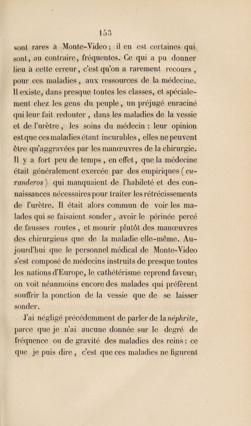 sont rares à Mon te-Video -, il en est certaines qui sont, au contraire, fréquentes. Ce qui a pu donner lieu à cette erreur, c’est qu’on a rarement recours , pour ces maladies, aux ressources de la médecine. 11 existe, dans presque toutes les classes, et spéciale¬ ment chez les gens du peuple, un préjugé enraciné qui leur fait redouter , dans les maladies de la vessie et de l’urètre, les soins du médecin : leur opinion est que ces maladies étant incurables, elles ne peuvent être qu’aggravées par les manœuvres de la chirurgie. Il y a fort peu de temps , en effet, que la médecine était généralement exercée par des empiriques ( eu- randeros ) qui manquaient de l’habileté et des con¬ naissances nécessaires pour traiter les rétrécissements de l’urètre. Il était alors commun de voir les ma¬ lades qui se faisaient sonder,, avoir le périnée percé de fausses routes , et mourir plutôt des manœuvres des chirurgiens que de la maladie elle-même. Au¬ jourd’hui que le personnel médical de Monte-Video s’est composé de médecins instruits de presque toutes les nations d’Europe, le cathétérisme reprend faveur; on voit néanmoins encore des malades qui préfèrent souffrir la ponction de la vessie que de se laisser sonder. J’ai négligé précédemment de parler de la néphrite^ parce que je n’ai aucune donnée sur le degré de fréquence ou de gravité des maladies des reins : ce que je puis dire , c’est que ces maladies ne figurent