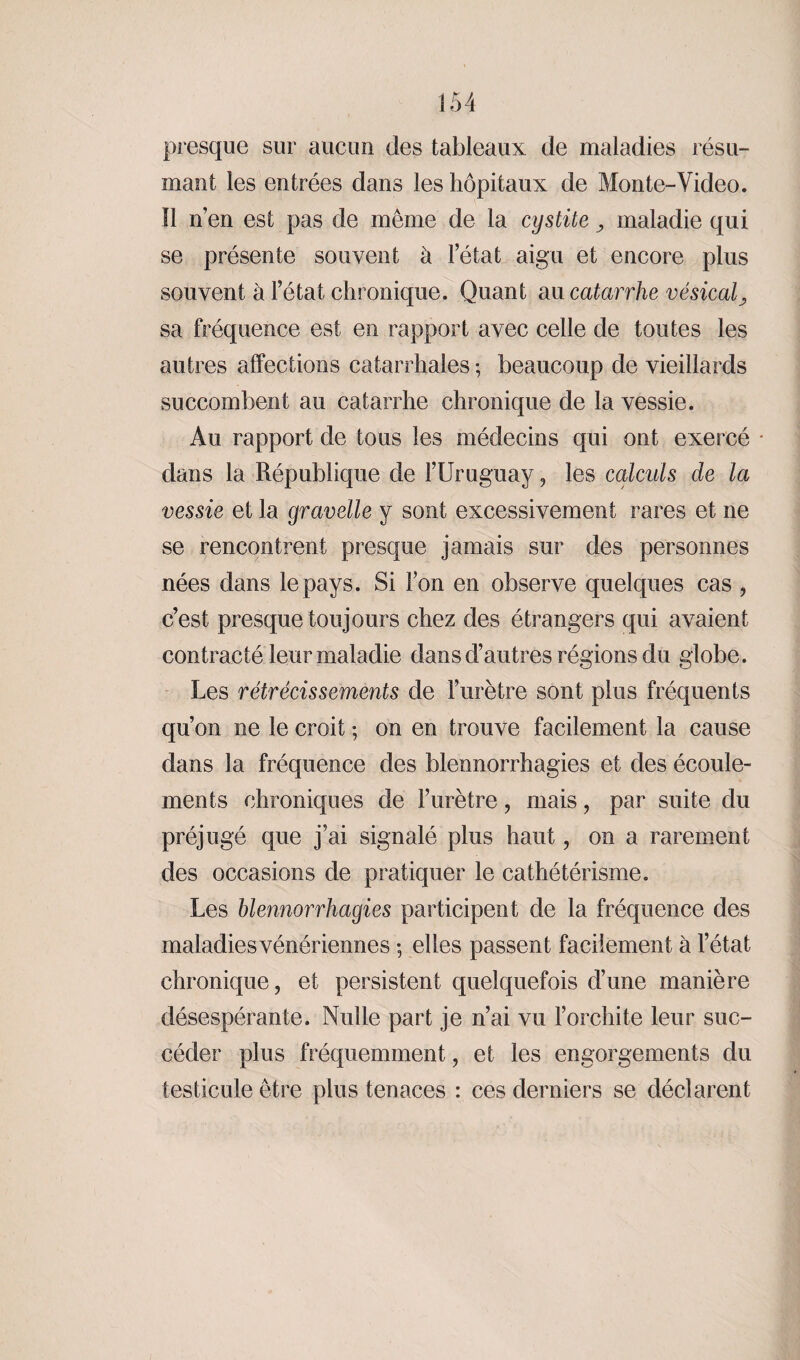 presque sur aucun des tableaux de maladies résu¬ mant les entrées dans les hôpitaux de Monte-Video. Il n’en est pas de même de la cystite maladie qui se présente souvent à l’état aigu et encore plus souvent à l’état chronique. Quant au catarrhe vésical sa fréquence est en rapport avec celle de toutes les autres affections catarrhales ; beaucoup de vieillards succombent au catarrhe chronique de la vessie. Au rapport de tous les médecins qui ont exercé dans la République de l’Uruguay, les calculs de la vessie et la gravelle y sont excessivement rares et ne se rencontrent presque jamais sur des personnes nées dans le pays. Si l’on en observe quelques cas , c’est presque toujours chez des étrangers qui avaient contracté leur maladie dans d’autres régions du globe. Les rétrécissements de l’urètre sont plus fréquents qu’on ne le croit ; on en trouve facilement la cause dans la fréquence des blennorrhagies et des écoule¬ ments chroniques de l’urètre, mais, par suite du préjugé que j’ai signalé plus haut, on a rarement des occasions de pratiquer le cathétérisme. Les blennorrhagies participent de la fréquence des maladies vénériennes ; elles passent facilement à l’état chronique, et persistent quelquefois d’une manière désespérante. Nulle part je n’ai vu l’orchite leur suc¬ céder plus fréquemment, et les engorgements du testicule être plus tenaces : ces derniers se déclarent