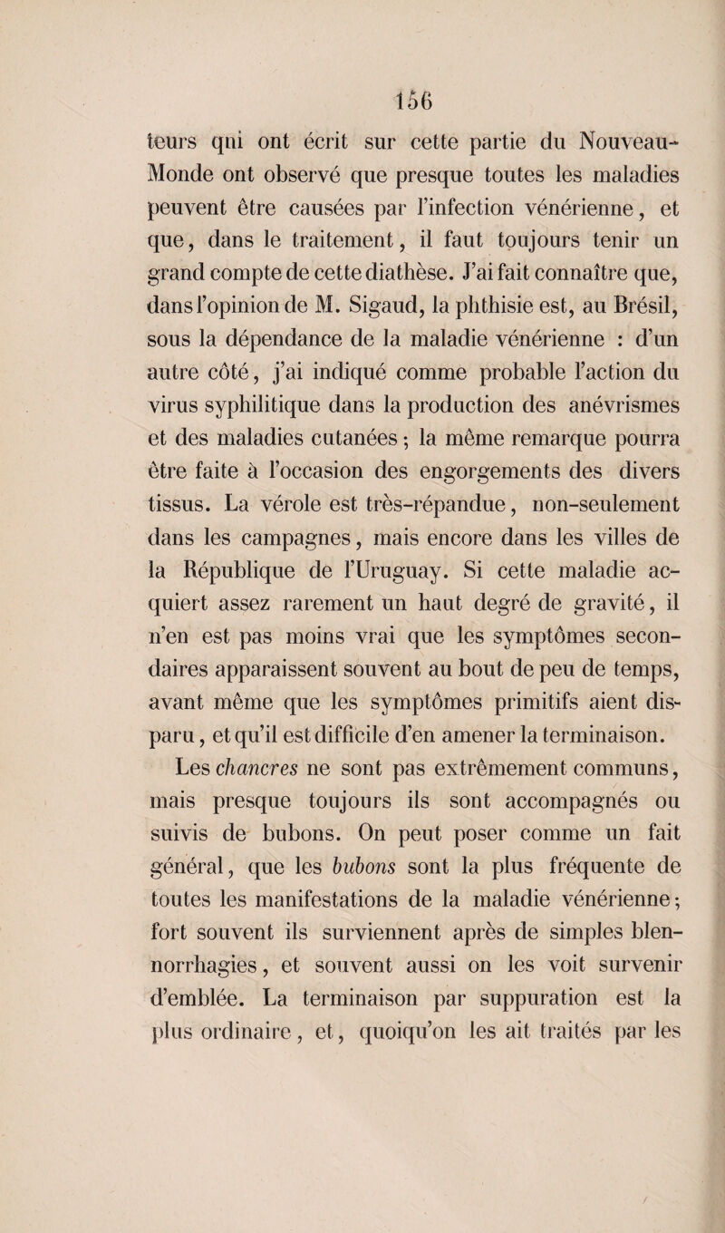 leurs qui ont écrit sur cette partie du Nouveau- Monde ont observé que presque toutes les maladies peuvent être causées par l’infection vénérienne, et que, dans le traitement, il faut toujours tenir un grand compte de cette diathèse. J’ai fait connaître que, dans l’opinion de M. Sigaud, la phthisie est, au Brésil, sous la dépendance de la maladie vénérienne : d’un autre côté, j’ai indiqué comme probable l’action du virus syphilitique dans la production des anévrismes et des maladies cutanées ; la même remarque pourra être faite à l’occasion des engorgements des divers tissus. La vérole est très-répandue, non-seulement dans les campagnes, mais encore dans les villes de la République de l’Uruguay. Si cette maladie ac¬ quiert assez rarement un haut degré de gravité, il n’en est pas moins vrai que les symptômes secon¬ daires apparaissent souvent au bout de peu de temps, avant même que les symptômes primitifs aient dis¬ paru , et qu’il est difficile d’en amener la terminaison. Les chancres ne sont pas extrêmement communs, mais presque toujours ils sont accompagnés ou suivis de bubons. On peut poser comme un fait général, que les bubons sont la plus fréquente de toutes les manifestations de la maladie vénérienne ; fort souvent ils surviennent après de simples blen¬ norrhagies , et souvent aussi on les voit survenir d’emblée. La terminaison par suppuration est la plus ordinaire, et, quoiqu’on les ait traités parles