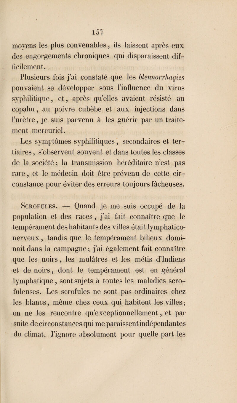 moyens les plus convenables, ils laissent après eux des engorgements chroniques qui disparaissent dif¬ ficilement. Plusieurs fois j’ai constaté que les blennorrhagies pouvaient se développer sous l’influence du virus syphilitique, et, après qu’elles avaient résisté au copahu, au poivre cuhèbe et aux injections dans l’urètre, je suis parvenu à les guérir par un traite¬ ment mercuriel. Les symptômes syphilitiques, secondaires et ter¬ tiaires , s’observent souvent et dans toutes les classes de la société ; la transmission héréditaire n’est pas rare, et le médecin doit être prévenu de cette cir¬ constance pour éviter des erreurs toujours fâcheuses. Scrofules. — Quand je me suis occupé de la population et des races, j’ai fait connaître que le tempérament des habitants des villes était lymphatico- nerveux, tandis que le tempérament bilieux domi¬ nait dans la campagne -, j’ai également fait connaître que les noirs, les mulâtres et les métis d’indiens et de noirs, dont le tempérament est en général lymphatique, sont sujets à toutes les maladies scro¬ fuleuses. Les scrofules ne sont pas ordinaires chez les blancs, même chez ceux qui habitent les villes ; on ne les rencontre qu’exceptionnellement, et par suite de circonstances qui me paraissent indépendantes du climat. J’ignore absolument pour quelle part les