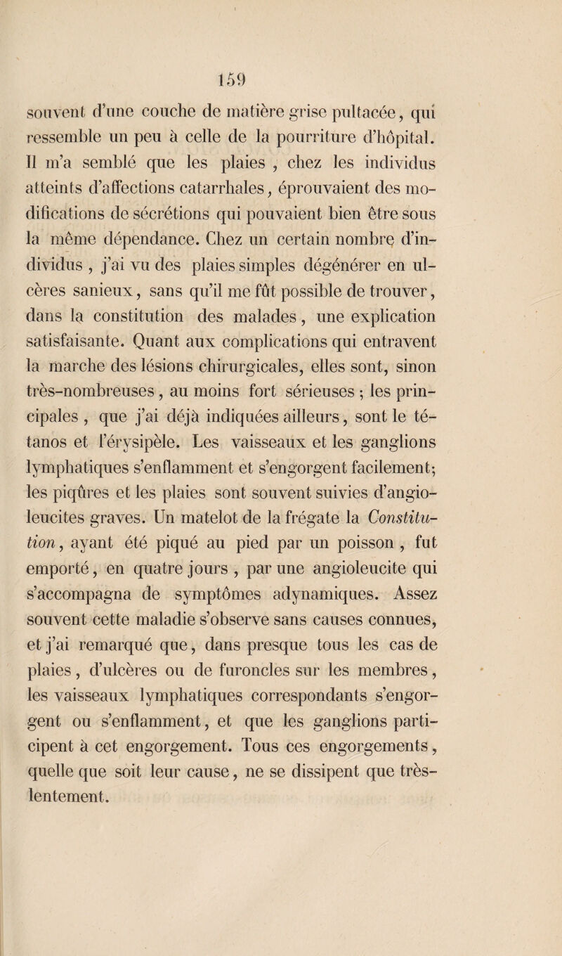 souvent d’une couche de matière grise pullacée, qui ressemble un peu à celle de la pourriture d’hôpital. Il m’a semblé que les plaies , chez les individus atteints d’affections catarrhales, éprouvaient des mo¬ difications de sécrétions qui pouvaient bien être sous la même dépendance. Chez un certain nombre d’in¬ dividus , j’ai vu des plaies simples dégénérer en ul¬ cères sanieux, sans qu’il me fût possible de trouver, dans la constitution des malades, une explication satisfaisante. Quant aux complications qui entravent la marche des lésions chirurgicales, elles sont, sinon très-nombreuses , au moins fort sérieuses ; les prin¬ cipales , que j’ai déjà indiquées ailleurs, sont le té¬ tanos et l’érysipèle. Les vaisseaux et les ganglions lymphatiques s’enflamment et s’engorgent facilement; les piqûres et les plaies sont souvent suivies d’angio- leucites graves. Un matelot de la frégate la Constitu¬ tion , ayant été piqué au pied par un poisson , fut emporté, en quatre jours , par une angioleucite qui s’accompagna de symptômes adynamiques. Assez souvent cette maladie s’observe sans causes connues, et j’ai remarqué que, dans presque tous les cas de plaies, d’ulcères ou de furoncles sur les membres, les vaisseaux lymphatiques correspondants s’engor¬ gent ou s’enflamment, et que les ganglions parti¬ cipent à cet engorgement. Tous ces engorgements, quelle que soit leur cause, ne se dissipent que très- lentement.