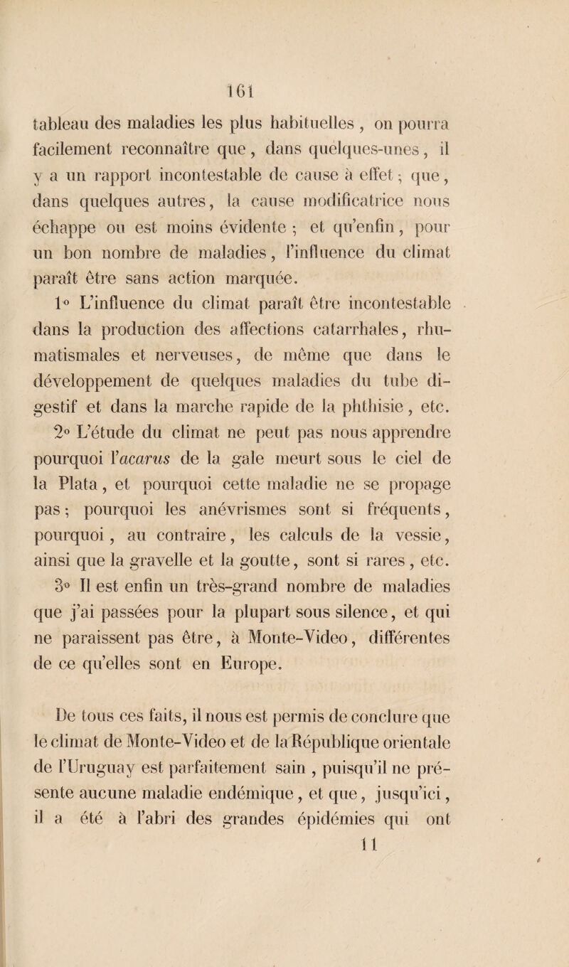 tableau des maladies les plus habituelles , on pourra facilement reconnaître que, dans quelques-unes, il y a un rapport incontestable de cause à effet ; que, dans quelques autres, la cause modificatrice nous échappe ou est moins évidente ; et qu’enfin, pour un bon nombre de maladies, l’influence du climat paraît être sans action marquée. 1° L’influence du climat paraît être incontestable dans la production des affections catarrhales, rhu¬ matismales et nerveuses, de même que dans le développement de quelques maladies du tube di¬ gestif et dans la marche rapide de la phthisie, etc. 2° L’étude du climat ne peut pas nous apprendre pourquoi Vacants de la gale meurt sous le ciel de la Plata, et pourquoi cette maladie ne se propage pas -, pourquoi les anévrismes sont si fréquents, pourquoi, au contraire, les calculs de la vessie, ainsi que la gravelle et la goutte, sont si rares , etc. 3° Il est enfin un très-grand nombre de maladies que j’ai passées pour la plupart sous silence, et qui ne paraissent pas être, à Monte-Video, différentes de ce quelles sont en Europe. De tous ces faits, il nous est permis de conclure que le climat de Monte-Video et de la République orientale de l’Uruguay est parfaitement sain , puisqu’il ne pré¬ sente aucune maladie endémique, et que, jusqu’ici, il a été à l’abri des grandes épidémies qui ont 11