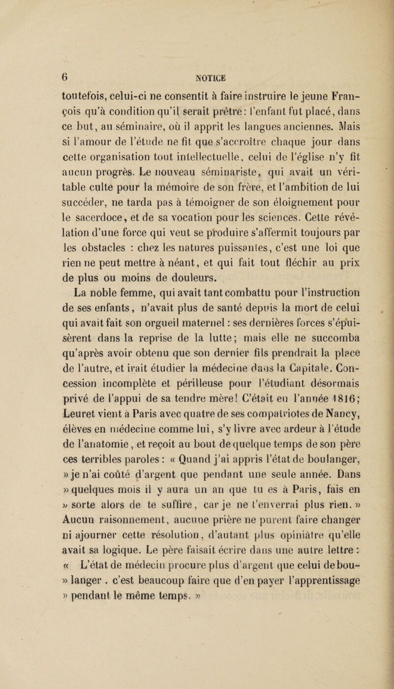 toutefois, celui-ci ne consentit à faire instruire le jeune Fran¬ çois qu’à condition qu’il serait prêtre : l’enfant fut placé, dans ce but, au séminaire, où il apprit les langues anciennes. Mais si l’amour de l’étude ne fit que s’accroître chaque jour dans cette organisation tout intellectuelle, celui de l’église n’y fit aucun progrès. Le nouveau séminariste, qui avait un véri¬ table culte pour la mémoire de son frère, et l’ambition de lui succéder, ne tarda pas à témoigner de son éloignement pour le sacerdoce, et de sa vocation pour les sciences. Cette révé¬ lation d’une force qui veut se produire s’affermit toujours par les obstacles : chez les natures puissantes, c’est une loi que rien ne peut mettre à néant, et qui fait tout fléchir au prix de plus ou moins de douleurs. La noble femme, qui avait tant combattu pour l’instruction de ses enfants, n’avait plus de santé depuis la mort de celui qui avait fait son orgueil maternel : ses dernières forces s’épui¬ sèrent dans la reprise de la lutte ; mais elle ne succomba qu’a près avoir obtenu que son dernier fils prendrait la place de l’autre, et irait étudier la médecine dans la Capitale. Con¬ cession incomplète et périlleuse pour l’étudiant désormais privé de l’appui de sa tendre mère! C’était en l’année 1816; Leuret vient à Paris avec quatre de ses compatriotes de Nancy, élèves en médecine comme lui, s’y livre avec ardeur à l’étude de l’anatomie, et reçoit au bout de quelque temps de son père ces terribles paroles : « Quand j’ai appris l’état de boulanger, » je n’ai coûté d’argent que pendant une seule année. Dans «quelques mois il y aura un an que tu es à Paris, fais en « sorte alors de te suffire, car je ne t’enverrai plus rien.» Aucun raisonnement, aucune prière ne purent faire changer ni ajourner cette résolution, d’autant plus opiniâtre qu’elle avait sa logique. Le père faisait écrire dans une autre lettre : « L’état de médecin procure plus d’argent que celui debou- » langer . c’est beaucoup faire que d’en payer l’apprentissage » pendant le même temps. »