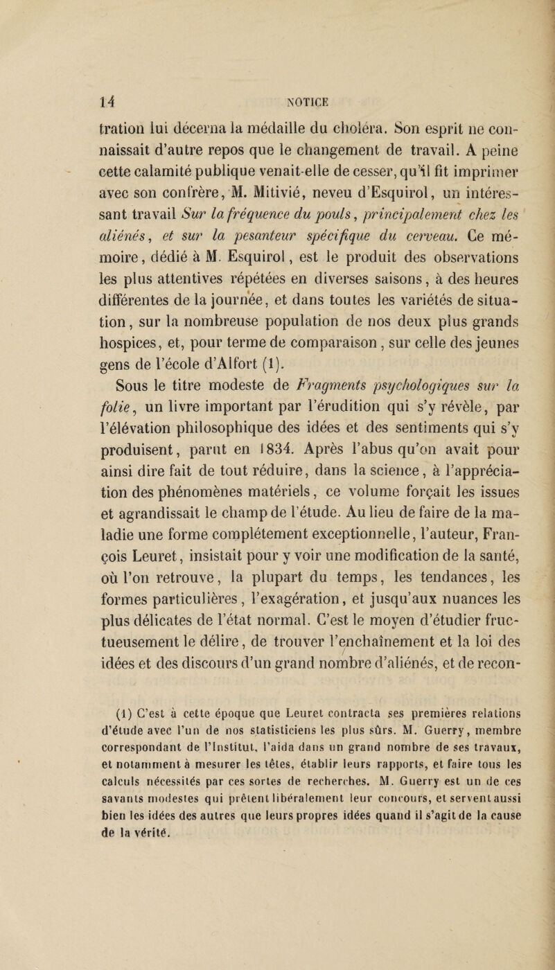 tration lui décerna la médaille du choléra. Son esprit ne con¬ naissait d’autre repos que le changement de travail. A peine cette calamité publique venait-elle de cesser, qu’il fît imprimer avec son confrère, M. Mitivié, neveu d’Esquirol, un intéres¬ sant travail Sur la fréquence du pouls, principalement chez les aliénés, et sur la pesanteur spécifique du cerveau. Ce mé¬ moire, dédié à M. Esquirol, est le produit des observations les plus attentives répétées en diverses saisons, à des heures différentes de la journée, et dans toutes les variétés de situa¬ tion , sur la nombreuse population de nos deux plus grands hospices, et, pour terme de comparaison , sur celle des jeunes gens de l’école d’Alfort (1). Sous le titre modeste de Fragments psychologiques sur la folie, un livre important par l’érudition qui s’y révèle, par l’élévation philosophique des idées et des sentiments qui s’y produisent, parut en 1834. Après l’abus qu’on avait pour ainsi dire fait de tout réduire, dans la science, à l’apprécia¬ tion des phénomènes matériels, ce volume forçait les issues et agrandissait le champ de l’étude. Au lieu de faire de la ma¬ ladie une forme complètement exceptionnelle, Fauteur, Fran¬ çois Leuret, insistait pour y voir une modification de la santé, où l’on retrouve, la plupart du temps, les tendances, les formes particulières, l’exagération, et jusqu’aux nuances les plus délicates de l’état normal. C’est le moyen d’étudier fruc¬ tueusement le délire, de trouver l’enchaînement et la loi des idées et des discours d’un grand nombre d’aliénés, et de recon- (i) C’est à cette époque que Leuret contracta ses premières relations d’étude avec l’un de nos statisticiens les plus sûrs. M. Guerry, membre correspondant de l’Institut, l’aida dans un grand nombre de ses travaux, et notamment à mesurer les têtes, établir leurs rapports, et faire tous les calculs nécessités par ces sortes de recherches. M. Guerry est un de ces savants modestes qui prêtent libéralement leur concours, et servent aussi bien les idées des autres que leurs propres idées quand il s’agit de la cause de la vérité.