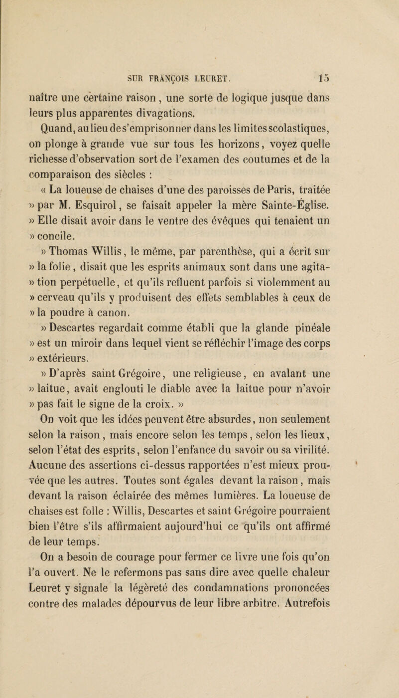 naître une certaine raison , une sorte de logique jusque dans leurs plus apparentes divagations. Quand, au lieu des’emprisonner dans les limites scolastiques, on plonge à grande vue sur tous les horizons, voyez quelle richesse d’observation sort de l’examen des coutumes et de la comparaison des siècles : « La loueuse de chaises d’une des paroisses de Paris, traitée » par M. Esquirol, se faisait appeler la mère Sainte-Église. » Elle disait avoir dans le ventre des évêques qui tenaient un » concile. » Thomas Willis, le même, par parenthèse, qui a écrit sur » la folie , disait que les esprits animaux sont dans une agita- » tion perpétuelle, et qu’ils refluent parfois si violemment au » cerveau qu’ils y produisent des effets semblables à ceux de » la poudre à canon. » Descartes regardait comme établi que la glande pinéaîe » est un miroir dans lequel vient se réfléchir l’image des corps » extérieurs. » D’après saint Grégoire, une religieuse, en avalant une » laitue, avait englouti le diable avec la laitue pour n’avoir » pas fait le signe de la croix, » On voit que les idées peuvent être absurdes, non seulement selon la raison, mais encore selon les temps, selon les lieux, selon l’état des esprits, selon l’enfance du savoir ou sa virilité. Aucune des assertions ci-dessus rapportées n’est mieux prou¬ vée que les autres. Toutes sont égales devant la raison , mais devant la raison éclairée des mêmes lumières. La loueuse de chaises est folle : Willis, Descartes et saint Grégoire pourraient bien l’être s’ils affirmaient aujourd’hui ce qu’ils ont affirmé de leur temps. On a besoin de courage pour fermer ce livre une fois qu’on l’a ouvert. Ne le refermons pas sans dire avec quelle chaleur Leuret y signale la légèreté des condamnations prononcées contre des malades dépourvus de leur libre arbitre. Autrefois