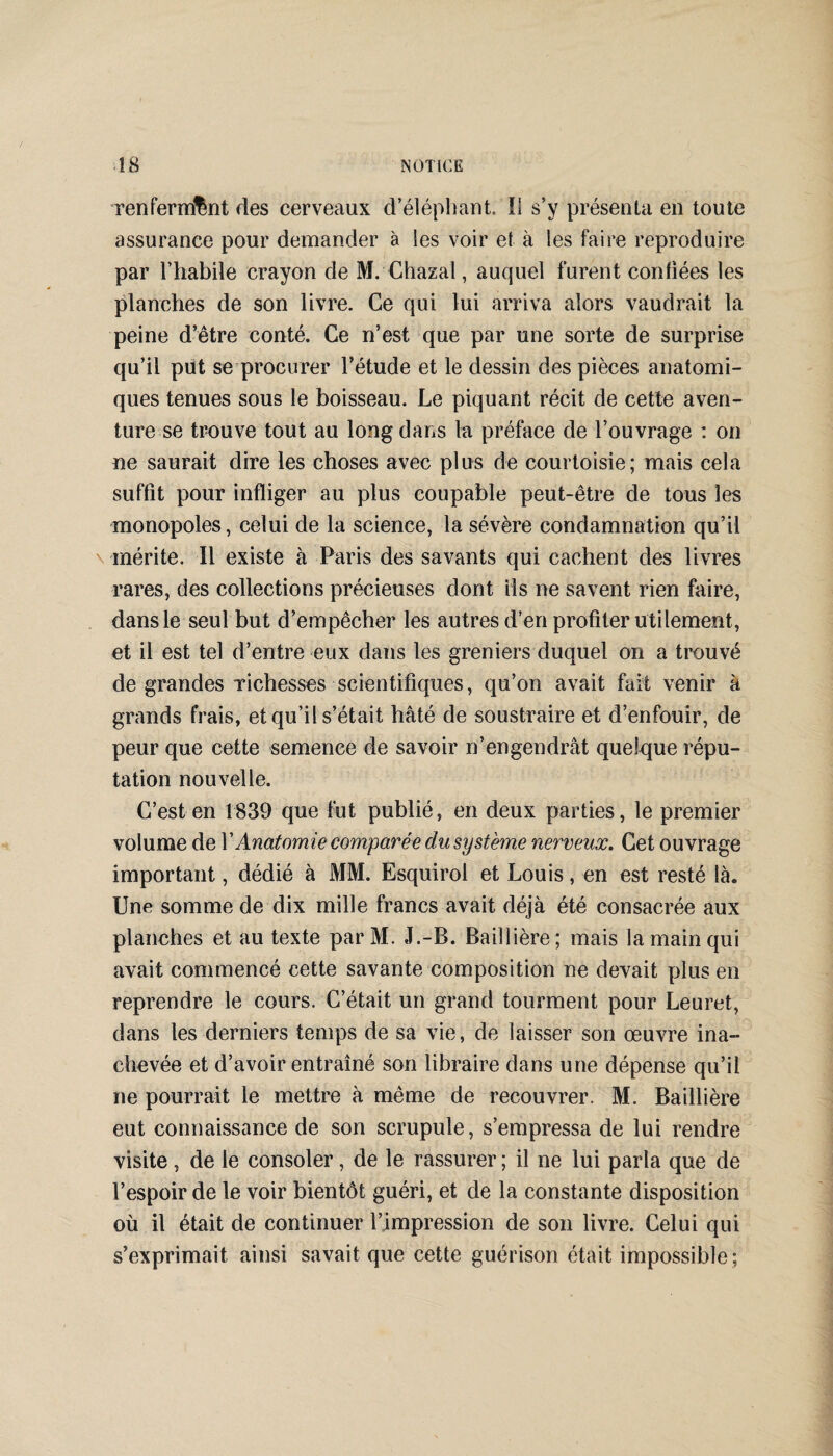 renfermant des cerveaux d’éléphant. Il s’y présenta en toute assurance pour demander à les voir et à les faire reproduire par l’habile crayon de M. Chazal, auquel furent confiées les planches de son livre. Ce qui lui arriva alors vaudrait la peine d’être conté. Ce n’est que par une sorte de surprise qu’il put se procurer l’étude et le dessin des pièces anatomi¬ ques tenues sous le boisseau. Le piquant récit de cette aven¬ ture se trouve tout au long dans la préface de l’ouvrage : on ne saurait dire les choses avec plus de courtoisie; mais cela suffit pour infliger au plus coupable peut-être de tous les monopoles, celui de la science, la sévère condamnation qu’il mérite. Il existe à Paris des savants qui cachent des livres rares, des collections précieuses dont ils ne savent rien faire, dans le seul but d’empêcher les autres d’en profiter utilement, et il est tel d’entre eux dans les greniers duquel on a trouvé de grandes richesses scientifiques, qu’on avait fait venir à grands frais, et qu’il s’était hâté de soustraire et d’enfouir, de peur que cette semence de savoir n’engendrât quelque répu¬ tation nouvelle. C’est en 1839 que fut publié, en deux parties, le premier volume de Y Anatomie comparée du système nerveux. Cet ouvrage important, dédié à MM. Esquirol et Louis, en est resté là. Une somme de dix mille francs avait déjà été consacrée aux planches et au texte parM. J.-B. Baillière; mais la main qui avait commencé cette savante composition ne devait plus en reprendre le cours. C’était un grand tourment pour Leuret, dans les derniers temps de sa vie, de laisser son œuvre ina¬ chevée et d’avoir entraîné son libraire dans une dépense qu’il ne pourrait le mettre à même de recouvrer. M. Baillière eut connaissance de son scrupule, s’empressa de lui rendre visite , de le consoler, de le rassurer ; il ne lui parla que de l’espoir de le voir bientôt guéri, et de la constante disposition où il était de continuer l’impression de son livre. Celui qui s’exprimait ainsi savait que cette guérison était impossible;