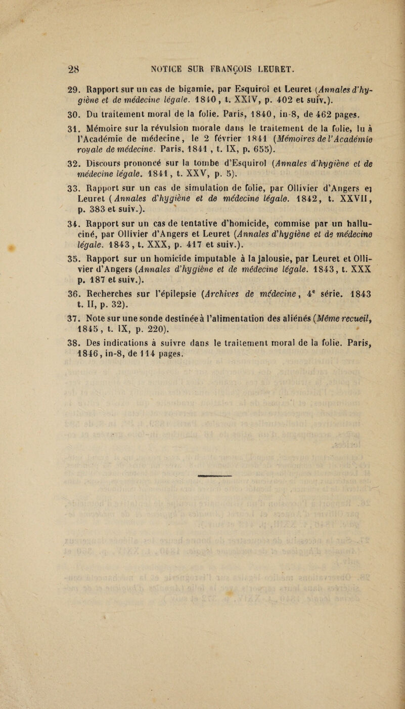 o 29. Rapport sur un cas de bigamie, par Esquiroi et Leuret {Annales d’hy¬ giène et de médecine légale. 1840 , t. XXIV, p. 402 et suiv.). 30. Du traitement moral de la folie. Paris, 1840, in-8, de 462 pages. 31. Mémoire sur la révulsion morale dans le traitement de la folie, lu à l’Académie de médecine, le 2 février 1841 (Mémoires de V Académie royale de médecine. Paris, 1841 , t. IX, p. 655). 32. Discours prononcé sur la tombe d’Esquirol (Annales d’hygiène cl de médecine légale. 1841, t. XXV, p. 5). 33. Rapport sur un cas de simulation de folie, par Ollivier d’Angers ej Leuret ( Annales d'hygiène et de médecine légale. 1842, t. XXVII, p. 383 et suiv.). 34. Rapport sur un cas de tentative d’homicide, commise par un hallu¬ ciné, par Ollivier d’Angers et Leuret (Annales d'hygiène et de médecine légale, 1843, t. XXX, p. 417 et suiv.). 35. Rapport sur un homicide imputable à la jalousie, par Leuret et Olli¬ vier d’Angers (Annales d’hygiène et de médecine légale. 1843, t. XXX p. 187 et suiv.). 36. Recherches sur l’épilepsie (Archives de médecine, 4e série. 1843 t. II, p. 32). 37. Note sur une sonde destinée à l’alimentation des aliénés (Même recueil, 1845, t. IX, p. 220). 38. Des indications à suivre dans le traitement moral de la folie. Paris, 1846, in-8, de 114 pages.