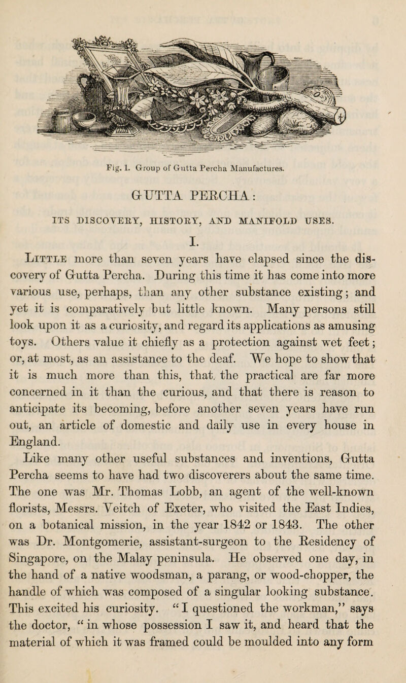 dUTTA PEECHA: ITS DISCOYEET, HISTORY, A.lsJ) MANIFOLD USES. I. Little more than seven years have elapsed since the dis¬ covery of Grutta Percha. During this time it has come into more various use, perhaps, than any other substance existing; and yet it is comparatively hut little known. Many persons still look upon it as a curiosity, and regard its applications as amusing toys. Others value it chiefly as a protection against w^et feet; or, at most, as an assistance to the deaf. Me hope to show that it is much more than this, that, the practical are far more concerned in it than the curious, and that there is reason to anticipate its becoming, before another seven years have run out, an article of domestic and daily use in every house in England. Like many other useful substances and inventions, Grutta Percha seems to have had two discoverers about the same time. The one was Mr. Thomas Lobb, an agent of the well-known florists, Messrs. Veitch of Exeter, who visited the East Indies, on a botanical mission, in the year 1842 or 1843. The other was Dr. Montgomerie, assistant-surgeon to the Eesidency of Singapore, on the Malay peninsula. He observed one day, in the hand of a native woodsman, a parang, or wood-chopper, the handle of which was composed of a singular looking substance. This excited his curiosity. “I questioned the workman,” says the doctor, “ in whose possession I saw it, and heard that the material of which it was framed could be moulded into any form