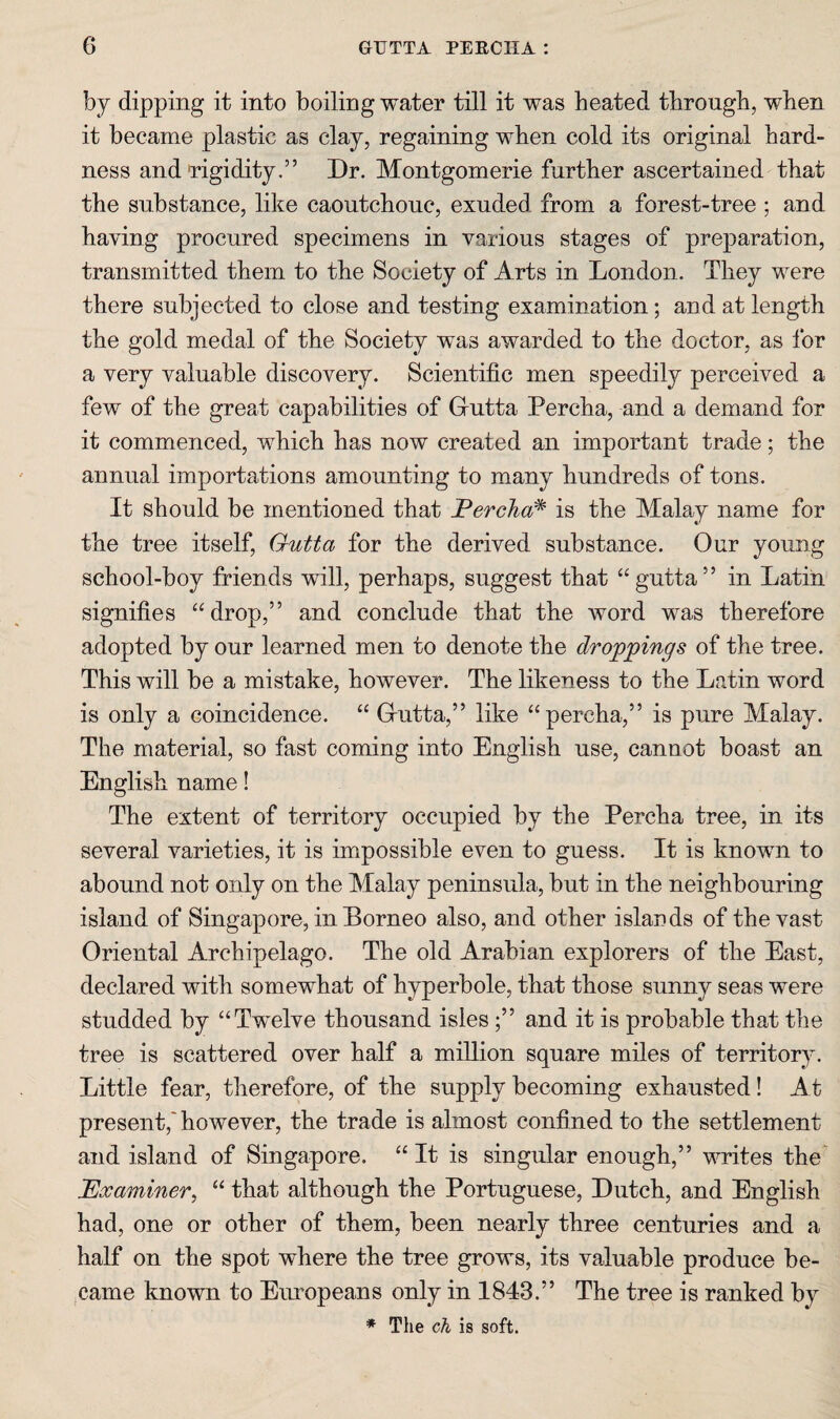 by dipping it into boiling water till it was heated through, when it became plastic as clay, regaining when cold its original hard¬ ness and rigidity.” Dr. Montgomerie further ascertained that the substance, like caoutchouc, exuded from a forest-tree ; and having procured specimens in various stages of preparation, transmitted them to the Society of Arts in London. They were there subjected to close and testing examination; and at length the gold medal of the Society was awarded to the doctor, as for a very valuable discovery. Scientific men speedily perceived a few of the great capabilities of Gutta Percha, and a demand for it commenced, which has now created an important trade; the annual importations amounting to many hundreds of tons. It should be mentioned that Percha^ is the Malay name for the tree itself, Outta for the derived substance. Our young school-boy friends will, perhaps, suggest that “gutta” in Latin signifies “drop,” and conclude that the word was therefore adopted by our learned men to denote the droppings of the tree. This will be a mistake, however. The likeness to the Latin word is only a coincidence. “ Gutta,” like “percha,” is pure Malay. The material, so fast coming into English use, cannot boast an English name! The extent of territory occupied by the Percha tree, in its several varieties, it is impossible even to guess. It is knowm to abound not only on the Malay peninsula, but in the neighbouring island of Singapore, in Borneo also, and other islands of the vast Oriental Archipelago. The old Arabian explorers of the East, declared with somewhat of hyperbole, that those sunny seas were studded by “Twelve thousand islesand it is probable that the tree is scattered over half a million square miles of territory. Little fear, therefore, of the supply becoming exhausted! At present,'however, the trade is almost confined to the settlement and island of Singapore. “ It is singular enough,” writes the' Examiner, “ that although the Portuguese, Dutch, and English had, one or other of them, been nearly three centuries and a half on the spot where the tree grows, its va,luable produce be¬ came known to Eimopeans only in 1843.” The tree is ranked by ♦ The ch is soft.