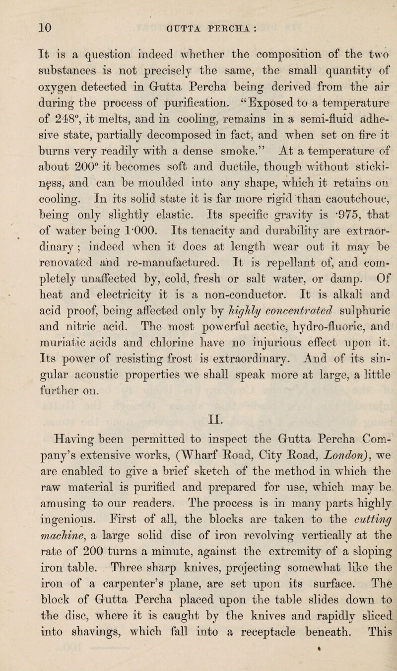 It is a question indeed whether the composition of the two substances is not precisely the same, the small quantity of oxygen detected in Gutta Percha being derived from the air during the process of purification. “Exposed to a temperature of 248®, it melts, and in cooling, remains in a semi-fluid adhe¬ sive state, partially decomposed in fact, and when set on fire it burns very readily with a dense smoke.” At a temperature of about 200® it becomes soft and ductile, though without sticki- t npss, and can be moulded into any shape, which it retains on cooling. In its solid state it is far more rigid than caoutchouc, being only slightly elastic. Its specific gravity is *975, that of water being 1*000. Its tenacity and durability are extraor¬ dinary ; indeed when it does at length wear out it may be renovated and re-manufactured. It is repellant of, and com¬ pletely unaffected by, cold, fresh or salt water, or damp. Of heat and electricity it is a non-conductor. It is alkali and acid proof, being affected only by highly concentrated sulphuric and nitric acid. The most powerful acetic, hydro-fluoric, and muriatic acids and chlorine have no injurious efiect upon it. Its power of resisting frost is extraordinary. And of its sin¬ gular acoustic properties we shall speak more at large, a little further on. II. Having been permitted to inspect the Gutta Percha Com¬ pany’s extensive works, (Wharf Poad, City Poad, London), we are enabled to give a brief sketch of the method in which the raw material is purified and prepared for use, which may be amusing to our readers. The process is in many parts highly ingenious. Eirst of all, the blocks are taken to the cutting machine, a large solid disc of iron revolving vertically at the rate of 200 turns a minute, against the extremity of a sloping iron table. Three sharp knives, projecting somewhat like the iron of a carpenter’s plane, are set upon its surface. The block of Gutta Percha placed upon the table slides down to the disc, where it is caught by the knives and rapidly sliced into shavings, which fail into a receptacle beneath. This