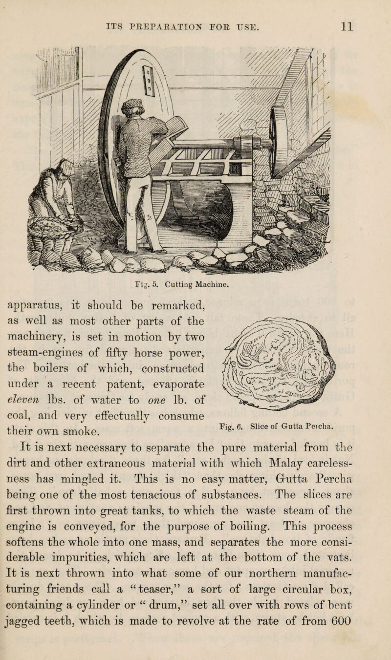 Fi„. 5. Cutting Machine. apparatus, it sliould be remarked, as well as most other parts of the machinery, is set in motion by two steam-engines of fifty horse power, the boilers of which, constructed under a recent patent, evaporate eleven lbs. of water to one lb. of coal, and very effectually consume their own smoke. It is next necessary to separate the pure material from the dirt and other extraneous material with which Malay careless¬ ness has mingled it. This is no easy matter, Griitta Percha being one of the most tenacious of substances. The slices are first thrown into great tanks, to which the waste steam of the engine is conveyed, for the purpose of boiling. This process softens the whole into one mass, and separates the more consi¬ derable impurities, which are left at the bottom of the vats. It is next thrown into what some of our northern manufac¬ turing friends call a “teaser,” a sort of large circular box, containing a cylinder or “ drum,” set all over with rows of bent jagged teeth, which is made to revolve at the rate of from 600