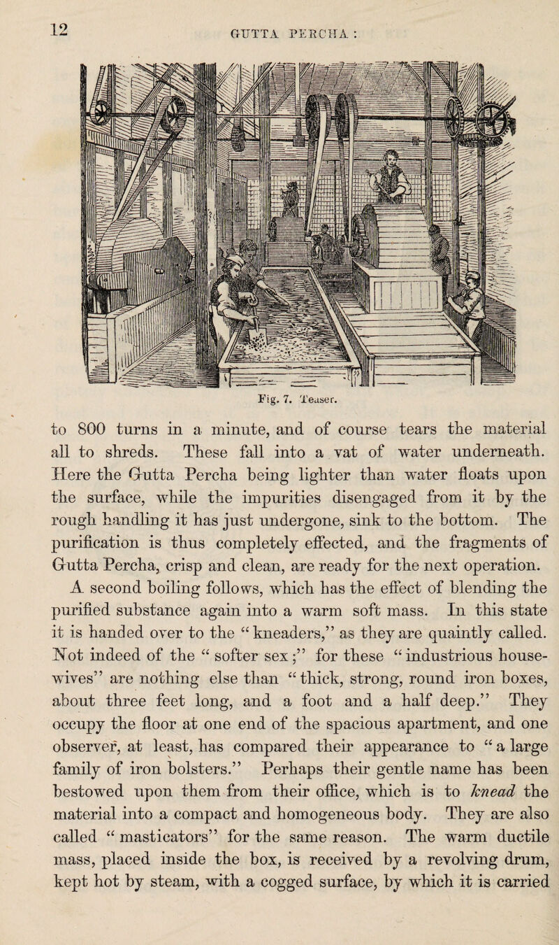CrllTTA PERCH A. ; Fig. 7. Teaser. to 800 turns in a. minute, and of course tears the material all to shreds. These fall into a vat of water underneath. Here the Grutta Percha being lighter than water floats upon the surface, while the impurities disengaged from it by the rough handling it has just undergone, sink to the bottom. The puriflcation is thus completely effected, and the fragments of Grutta Percha, crisp and clean, are ready for the next operation. A second boiling follows, which has the effect of blending the purified substance again into a warm soft mass. In this state it is handed over to the “kneaders,” as they are quaintly called. ISTot indeed of the “ softer sex;” for these “industrious house¬ wives” are nothing else than “thick, strong, round iron boxes, about three feet long, and a foot and a half deep.” They occupy the floor at one end of the spacious apartment, and one observer, at least, has compared their appearance to “ a large family of iron bolsters.” Perhaps their gentle name has been bestowed upon them from their office, which is to knead the material into a compact and homogeneous body. They are also called “ masticators” for the same reason. The warm ductile mass, placed inside the box, is received by a revolving drum, kept hot by steam, with a cogged surface, by which it is carried