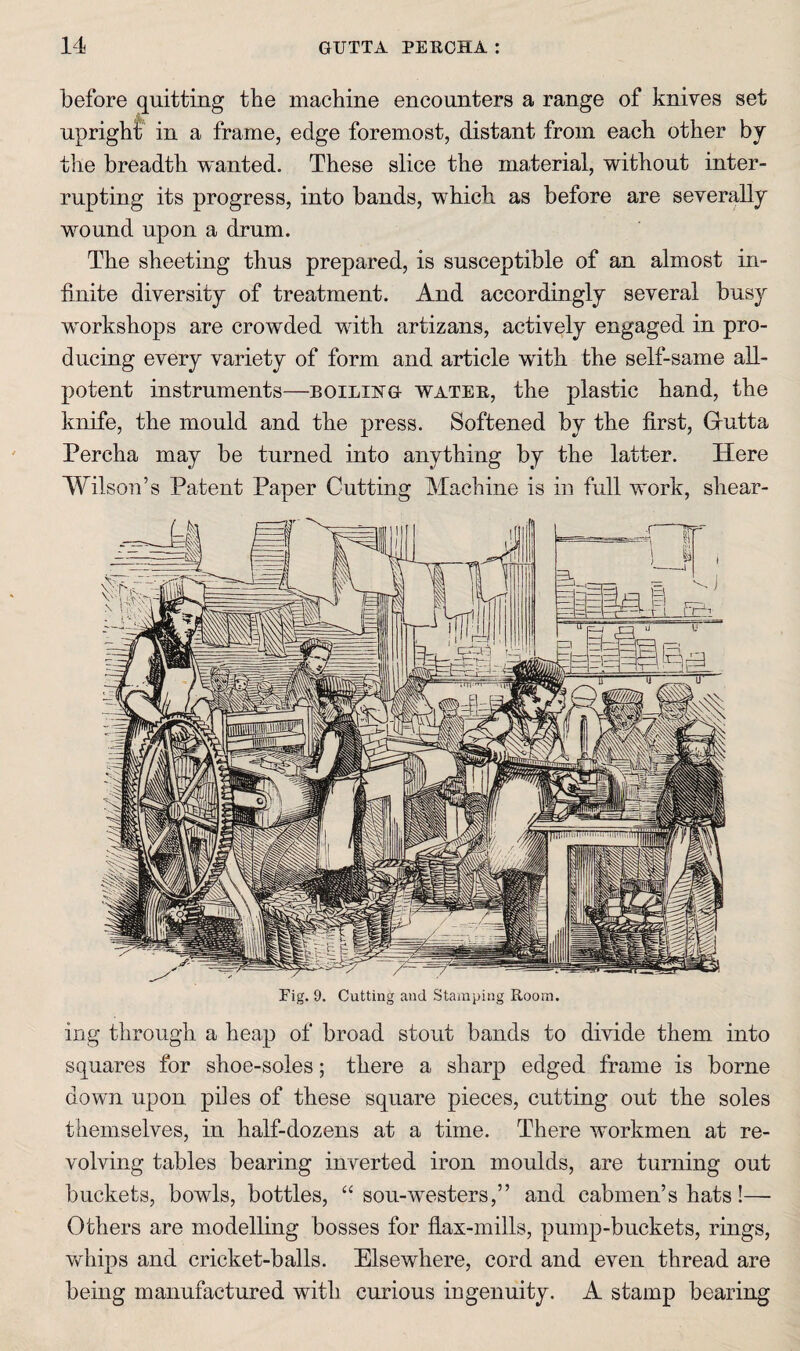 before quitting the machine encounters a range of knives set upright in a frame, edge foremost, distant from each other bj the breadth wanted. These slice the material, without inter¬ rupting its progress, into bands, which as before are severally wound upon a drum. The sheeting thus prepared, is susceptible of an almost in¬ finite diversity of treatment. And accordingly several busy workshops are crowded with artizans, actively engaged in pro¬ ducing every variety of form and article with the self-same all- potent instruments—boiling watee, the plastic hand, the knife, the mould and the press. Softened by the first, Grutta Percha may be turned into anything by the latter. Here Wilson’s Patent Paper Cutting Machine is in full work, shear¬ ing through a heap of broad stout bands to divide them into squares for shoe-soles; there a sharp edged frame is borne down upon piles of these square pieces, cutting out the soles themselves, in half-dozens at a time. There workmen at re¬ volving tables bearing inverted iron moulds, are turning out buckets, bowls, bottles, “ sou-westers,” and cabmen’s hats!— Others are modelling bosses for flax-mills, pump-buckets, rings, Vvrhips and cricket-balls. Elsewhere, cord and even thread are being manufactured with curious ingenuity. A stamp bearing