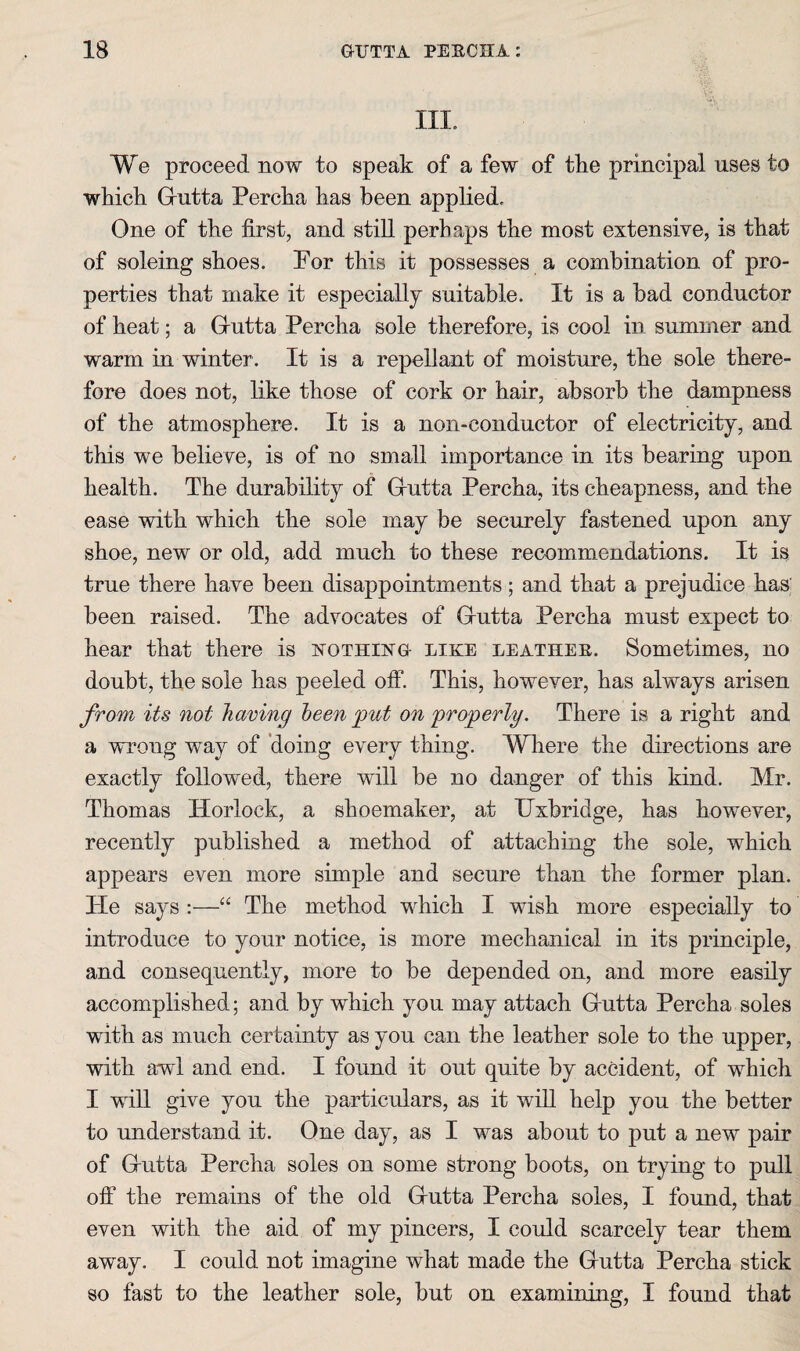 III. We proceed now to speak of a few of the principal uses to which Grutta Percha has been applied. One of the first, and still perhaps the most extensive, is that of soloing shoes. Por this it possesses a combination of pro¬ perties that make it especially suitable. It is a bad conductor of heat; a Grutta Percha sole therefore, is cool in summer and warm in winter. It is a repellant of moisture, the sole there¬ fore does not, like those of cork or hair, absorb the dampness of the atmosphere. It is a non-conductor of electricity, and this we believe, is of no small importance in its bearing upon health. The durability of Grutta Percha, its cheapness, and the ease with which the sole may be securely fastened upon any shoe, new or old, add much to these recommendations. It is true there have been disappointments; and that a prejudice has' been raised. The advocates of Grutta Percha must expect to hear that there is istothustg- like leather. Sometimes, no doubt, the sole has peeled off. This, however, has always arisen from its not having been g)ut on 'progerly. There is a right and a wrong way of 'doing every thing. Where the directions are exactly followed, there will be no danger of this kind. Mr. Thomas Horlock, a shoemaker, at Uxbridge, has however, recently published a method of attaching the sole, which appears even more simple and secure than the former plan. Tie says ;—“ The method which I wish more especially to introduce to your notice, is more mechanical in its principle, and consequently, more to be depended on, and more easily accomplished; and by which you may attach Grutta Percha soles with as much certainty as you can the leather sole to the upper, with awl and end. I found it out quite by accident, of which I will give you the particulars, as it wiU help you the better to understand it. One day, as I was about to put a new pair of G-utta Percha soles on some strong boots, on trying to pull off the remains of the old Grutta Percha soles, I found, that even with the aid of my pincers, I could scarcely tear them away. I could not imagine what made the Grutta Percha stick so fast to the leather sole, but on examining, I found that