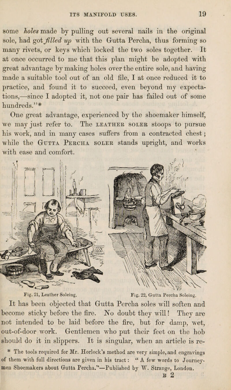 some holes made by pulling out several nails in tlie original sole, bad got filled ujp with the Giutta Percha, thus forming so many rivets, or keys which locked the two soles together. It at once occurred to me that this plan might he adopted with great advantage by making holes over the entire sole, and having made a suitable tool out of an old file, I at once reduced it to practice, and found it to succeed, even beyond my expecta¬ tions,—since I adopted it, not one pair has failed out of some hundreds.”* One great advantage, experienced by the shoemaker himself* we may just refer to. The leather soler stoops to pursue his work, and in many cases suffers from a contracted chest; while the GtUTTa Percha soler stands upright, and works with ease and comfort. Fig. 21, Leather Soleiiig. Fig. 22, Gutta Percha Soleing. It has been objected that Grutta Percha soles will soften and become sticky before the fire. No doubt they will! They are not intended to be laid before the fire, but for damp, wet, out-of-door work. Grentlemen who put their feet on the hob should do it in slippers. It is singular, when an article is re- * The tools required for Mr. Horlock’s method are very simple, and engravings of them with full directions are given in his tract: “ A few words to Journey¬ men Shoemakers about Grutta Percha.”—Published by W. Strange, London. B 2