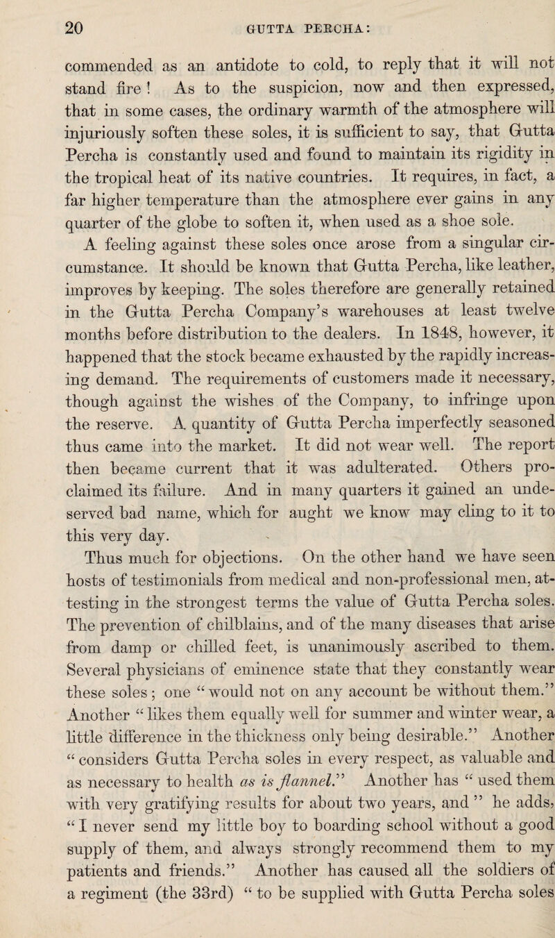 commended as an antidote to cold, to reply that it Avill not stand fire ! As to the suspicion, now and then expressed, that in some cases, the ordinary warmth of the atmosphere will injuriously soften these soles, it is sufficient to say, that Grutta Percha is constantly used and found to maintain its rigidity in the tropical heat of its native countries. It requires, in fact, a far higher temperature than the atmosphere ever gains in any quarter of the globe to soften it, when used as a shoe sole. A feeling against these soles once arose from a singular cir¬ cumstance. It should be known that Grutta Percha, like leather, improves by keeping. The soles therefore are generally retained in the Grutta Percha Company’s warehouses at least twelve months before distribution to the dealers. In 1848, however, it happened that the stock became exhausted by the rapidly increas¬ ing demand. The requirements of customers made it necessary, though against the wishes of the Company, to infringe upon the reserve. A quantity of Grutta Percha imperfectly seasoned thus came into the market. It did not wear well. The report then became current that it was adulterated. Others pro¬ claimed its failure. And in many quarters it gamed an unde¬ served bad name, which for aught we know may cling to it to this very day. Thus much for objections. On the other hand we have seen hosts of testimonials from medical and non-professional men, at¬ testing in the strongest terms the value of Gutta Percha soles. The prevention of chilblains, and of the many diseases that arise from damp or chilled feet, is unanimously ascribed to them. Several physicians of eminence state that they constantly wear these soles; one “would not on any account be without them.” Another “ likes them equally well for summer and winter wear, a little difference in the thickness only being desirable.” Another “ considers Gutta Percha soles in every respect, as valuable and as necessary to health as is flannel^ Another has “ used them with very gratifying results for about two years, and ” he adds? “ I never send my little bo}^ to boarding school without a good supply of them, and always strongly recommend them to my patients and friends.” Another has caused all the soldiers of a regiment (the 33rd) “ to be supplied with Gutta Percha soles
