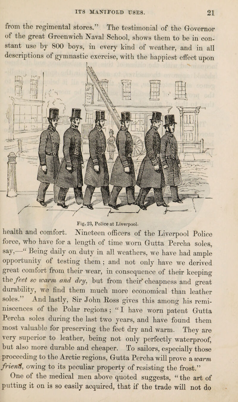 from the regimental stores.” The testimonial of the Governor of the great Greenwich Naval School, shows them to be in con¬ stant use by 800 boys, in every kind of w^eather, and in all descriptions of gymnastic exercise, with the happiest effect upon Fig. 23, Police at Liverpool. health and comfort. Nineteen officers of the Liverpool Police force, who have for a length of time worn Gutta Percha soles, “ Being daily on duty in all weathers, we have had ample opportunity of testing them; and not only have we derived great comfort from their wear, in conse(][uence of their keeping the/ee^ so warm and dry, but from their‘cheapness and great durability, we find them much more economical than leather soles. And lastly. Sir John Boss gives this among his remi¬ niscences of the Polar regions ; “ I have worn patent Gutta Percha soles during the last two years, and have found them most valuable for preserving the feet dry and warm. They are very superior to leather, being not only perfectly waterproof, but also more durable and cheaper. To sailors, especially those proceeding to the Arctic regions, Gutta Percha will prove a warm friend, owing to its peculiar property of resisting the frost.” One of the medical men above quoted suggests, “ the art of putting it on is so easily acquired, that if the trade will not do