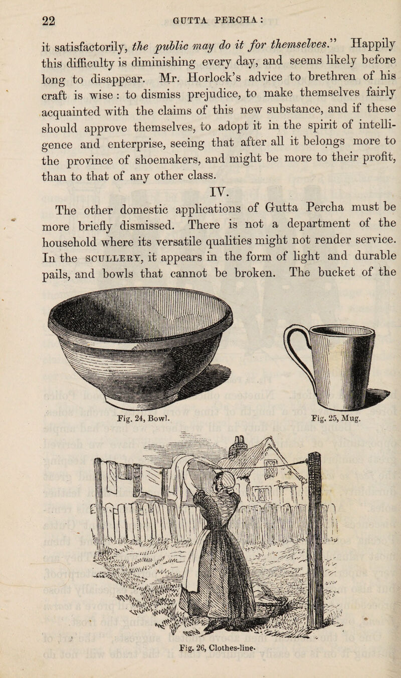 it satisfactorily, the public may do it for themselves. Happily this difficulty is diminisliing every day, and seems likely before long to disappear. Mr. Horlock’s advice to brethren of his craft is wise : to dismiss prejudice, to make themselves fairly acquainted with the claims of this new substance, and if these should approve themselves, to adopt it in the spirit of intelli¬ gence and enterprise, seeing that after all it belongs more to the province of shoemakers, and might be more to their profit, than to that of any other class. lY. The other domestic applications of Grutta Percha must be more briefly dismissed. There is not a department of the household where its versatile qualities might not render service. In the SCULLEET, it appears in the form of light and durable pails, and bowls that cannot be broken. The bucket of the Pig. 26, Clothes-line*