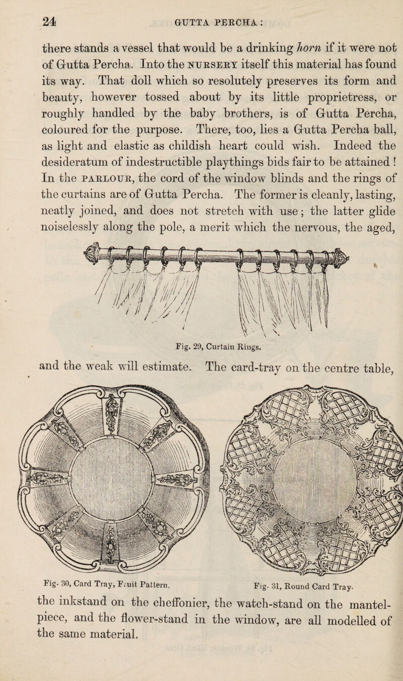 there stands a vessel that would be a drinking horn if it were not of G^utta Percha. Into the ntjeseet itself this material has found its way. That doll which so resolutely preserves its form and beauty, however tossed about by its little proprietress, or roughly handled by the baby brothers, is of Gutta Percha, coloured for the purpose. There, too, lies a Gutta Percha ball, as light and elastic as childish heart could wish. Indeed the desideratum of indestructible playthings bids fair to be attained ! In the PAELOUE, the cord of the window blinds and the rings of the curtains are of Gntta Percha. The former is cleanly, lasting, neatly joined, and does not stretch mth use; the latter glide noiselessly along the pole, a merit which the nervous, the aged, and the weak will estimate. The card-tray on the centre table, Pig. 30, Card Tray, Pruit Pattern. Fig. 31, Eound Card Tray. the inkstand on the chelFonier, the watch-stand on the mantel¬ piece, and the flower-stand in the window, are all modelled of the same material.