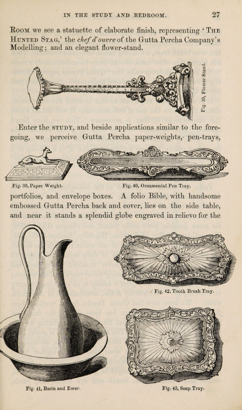 Eoom we see a statuette of elaborate finish, representing ^ The Hunted Stag,’ the cJief d'ouvre oi the Gutta Percha Company’s Modelling; and an elegant flower-stand. Enter the study, and beside applications similar to the fore¬ going, we perceive Gutta Percha paper-weights,- pen-trays, portfolios, and envelope boxes. A folio Bible, with handsome embossed Gutta Percha back and cover, lies on the side table, and near it stands a splendid globe engraved in relievo for the Flg> 41, Basin and Ewer. Eig. 42, Tooth Brush Tray. Fig. 43, Soap Tray.