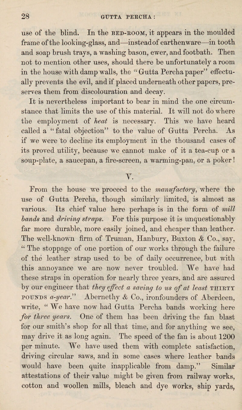 use of the blind. In the bed-eoom, it appears in the moulded frame of the looking-glass, and—instead of earthenware—in tooth and soap brush trays, a washing bason, ewer, and footbath. Then not to mention other uses, should there be unfortunately a room in the house with damp waUs, the Grutta Percha paper” elFectu- ally prevents the evil, and if placed underneath other papers, pre¬ serves them from discolouration and decay. It is nevertheless important to bear in mind the one circum¬ stance that limits the use of this material. It will not do where the employment of heat is necessary. This we have heard called a “fatal objection” to the value of Grutta Percha. As if we were to decline its employment in the thousand cases of its proved utility, because we cannot make of it a tea-cup or a soup-plate, a saucepan, a fire-screen, a warming-pan, or a poker! y. Prom the house we proceed to the manufactory^ where the use of Grutta Percha, though similarly limited, is almost as various. Its chief value here perhaps is in the form of mill hands and driving straps. Por this purpose it is unquestionably far more durable, more easily joined, and cheaper than leather. The well-known firm of Truman, Hanbury, Buxton & Co., say, “ The stoppage of one portion of our works through the failure of the leather strap used to be of daily occurrence, but with this annoyance we are now never troubled. We have had these straps in operation for nearly three years, and are assured by our engineer that they effect a saving to us of at least tiiiett POTJi^ns a-year^ Abernethy & Co., ironfounders of Aberdeen, write, “We have now had Grutta Percha bands working here for three years. One of them has been driving the fan blast for our smith’s shop for all that time, and for anything wm see, may drive it as long again. The speed of the fan is about 1200 per minute. We have used them with complete satisfaction, driving circular saws, and in some cases where leather bands would have been quite inapplicable from damp.” Similar attestations of their value might be given from railway works, cotton and wooUen mills, bleach and dye works, ship yards,