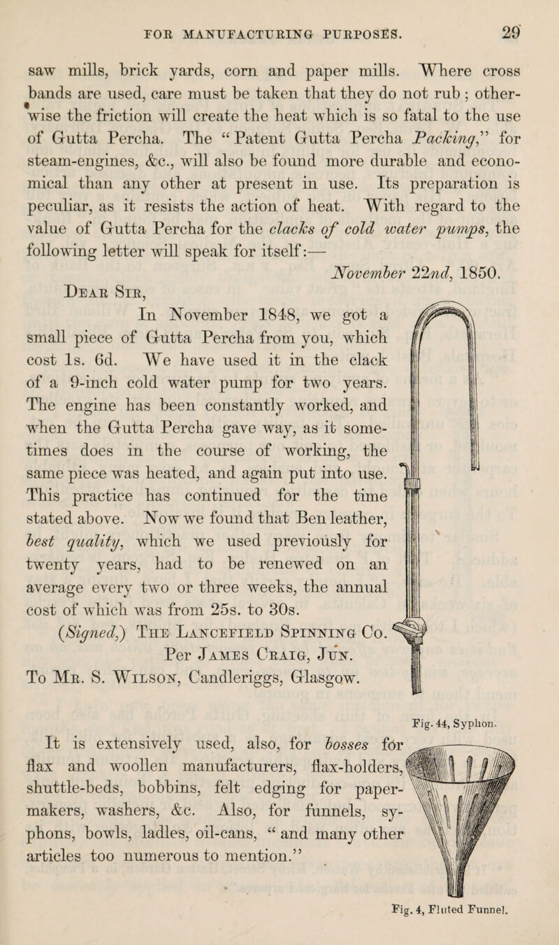 saw mills, brick yards, corn and paper mills. Where cross bands are used, care must be taken that they do not rub ; other¬ wise the friction will create the heat which is so fatal to the use of Gutta Percha. The “ Patent Gutta Percha JPaching,^' for steam-engines, &c., will also be found more durable and econo¬ mical than any other at present in use. Its preparation is peculiar, as it resists the action of heat. W^ith regard to the value of Gutta Percha for the clacks of cold water 'pumps, the following letter will speak for itself:— Novemher 22nd, 1850. Dear Sir, In November 1848, we got a small piece of Gutta Percha from you, which cost Is. 6d. We have used it in the clack of a 9-inch cold water pump for two years. The engine has been constantly worked, and when the Gutta Percha gave way, as it some¬ times does in the course of working, the same piece was heated, and again put into use. This practice has continued for the time stated above. Now we found that Ben leather, best cpaality, which we used previously for twenty years, had to be renewed on an average every two or three weeks, the annual cost of which was from 25s. to 30s. {Signed,) The Lancefieli) Spinning Co. Per James Craig, Jun. To Mr. S. Wilson, Candleriggs, Glasgow. It is extensively used, also, for bosses for flax and woollen manufacturers, flax-holders, shuttle-beds, bobbins, felt edging for paper- makers, washers, &c. Also, for funnels, sy¬ phons, bowls, ladles, oil-cans, “ and many other articles too numerous to mention.” Fig. 44, Syphon. Pig. 4, Fluted Funnel.