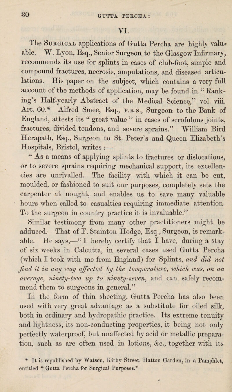 VI. The SuEGiCAL applications of Grutta Percha are highly valu¬ able. W. Lyon, Esq., Senior Surgeon to the Griasgow Infirmary, recommends its use for splints in cases of club-foot, simple and compound fractures, necrosis, amputations, and diseased articu¬ lations. His paper on the subject, which contains a very fuU account of the methods of application, may be found in “ Eank- ing’s Half-yearly Abstract of the Medical Science,” vol. viii. Art. 60.* Alfred Smee, Esq., e.e.s.. Surgeon to the Bank of England, attests its “ great value ” in cases of scrofulous joints, fractures, divided tendons, and severe sprains.” William Bird Herapath, Esq., Surgeon to St. Peter’s and Queen Elizabeth’s Hospitals, Bristol, writes :— “ As a means of applying splints to fractures or dislocations, or to severe sprains requiring mechanical support, its excellen¬ cies are unrivalled. The facility with which it can be cut, moulded, or fashioned to suit our purposes, completely sets the carpenter at nought, and enables us to save many valuable hours when called to casualties requiring immediate attention. To the surgeon in country practice it is invaluable.” Similar testimony from many other practitioners might be adduced. That of E. Stainton Hodge, Esq., Surgeon, is remark¬ able. He says,—“ I hereby certify that I have, during a stay of six weeks in Calcutta, in several cases used Grutta Percha (which I took with me from England) for Splints, and did not find it in any way affected hy the temperature, which was, on an average, ninety-two up to ninety-seven, and can safely recom¬ mend them to surgeons in general.” In the form of thin sheeting, Grutta Percha has also been used with very great advantage as a substitute for oiled silk, both in ordinary and hydropathic practice. Its extreme tenuity and lightness, its non-conducting properties, it being not only perfectly waterproof, but unaffected by acid or metallic prepara¬ tion, such as are often used in lotions, &c., together with its * It is republished by Watson, Kirby Street, Hatton Garden, in a Pamphlet, entitled “ Gutta Percha for Surgical Purposes.”