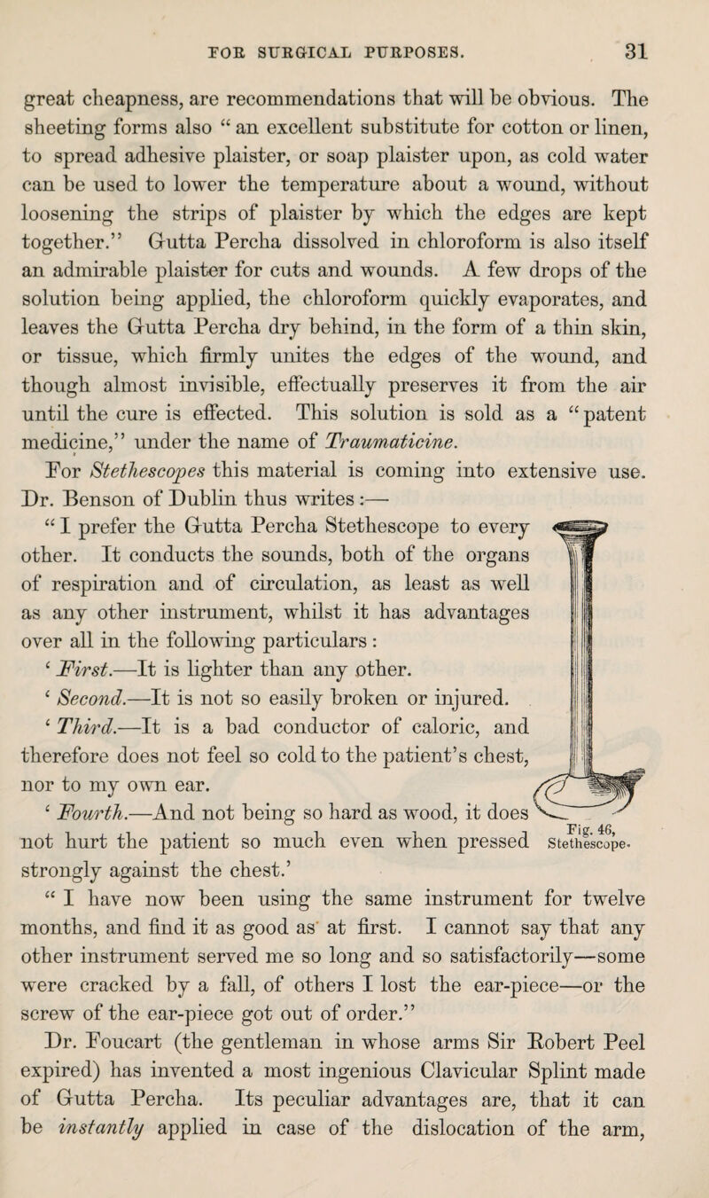 great cheapness, are recommendations that will be obvious. The sheeting forms also “ an excellent substitute for cotton or linen, to spread adhesive plaister, or soap plaister upon, as cold water can be used to lower the temperature about a wound, without loosening the strips of plaister by which the edges are kept together.” Grutta Percha dissolved in chloroform is also itself an admirable plaister for cuts and wounds. A few drops of the solution being applied, the chloroform quickly evaporates, and leaves the Grutta Percha dry behind, in the form of a thin skin, or tissue, which firmly unites the edges of the wound, and though almost invisible, effectually preserves it from the air until the cure is effected. This solution is sold as a “ patent medicine,” under the name of Traumaticine. Por Stethescopes this material is coming into extensive use. Dr. Benson of Dublin thus writes:— “ I prefer the Grutta Percha Stethescope to every other. It conducts the sounds, both of the organs of respiration and of circulation, as least as well as any other instrument, whilst it has advantages over all in the following particulars : ‘ First.—It is lighter than any other. ‘ Second.—It is not so easily broken or injured. ‘ Third.—It is a bad conductor of caloric, and therefore does not feel so cold to the patient’s chest, nor to my own ear. Fourth.—And not being so hard as wood, it does not hurt the patient so much even when pressed stemlscope. strongly against the chest.’ “ I have now been using the same instrument for twelve months, and find it as good as' at first. I cannot say that any other instrument served me so long and so satisfactorily—some were cracked by a fall, of others I lost the ear-piece—or the screw of the ear-piece got out of order.” Dr. Poucart (the gentleman in whose arms Sir Bobert Peel expired) has invented a most ingenious Clavicular Splint made of Gutta Percha. Its peculiar advantages are, that it can be instantly applied in case of the dislocation of the arm.