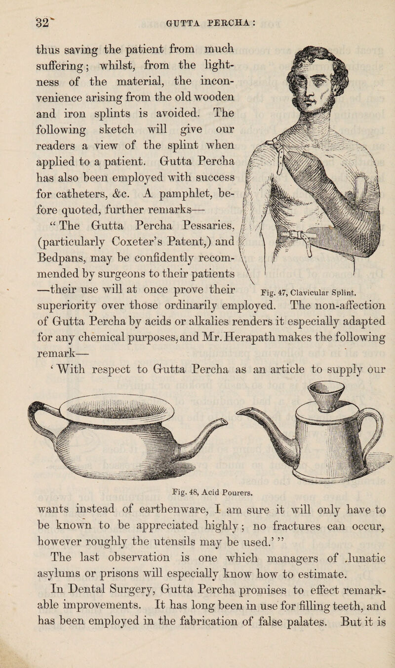 thus saving the patient from much suifering; whilst, from the light¬ ness of the material, the incon¬ venience arising from the old wooden and iron splints is avoided. The following sketch will give our readers a view of the splint when applied to a patient. Grutta Percha has also been employed with success for catheters, &c. A pamphlet, be¬ fore quoted, further remarks— “ The Grutta Percha Pessaries, (particularly Coxeter’s Patent,) and || Bedpans, may be confidently recom- v, mended by surgeons to their patients \ —their use will at once prove their Fig. 47, clavicular Spiint. superiority over those ordinarily employed. The non-aflection of Grutta Percha by acids or alkalies renders it especially adapted for any chemical purposes, and Mr.Herapath makes the following remark— With respect to Grutta Percha as an article to supply our wants instead of earthenware, I am sure it will only have to be knovTi to be appreciated highly; no fractures can occur, however roughly the utensils may be used.’ ” The last observation is one which managers of .lunatic asylums or prisons will especially know how to estimate. In Dental Surgery, Grutta Percha promises to effect remark¬ able improvements. It has long been in use for filling teeth, and has been employed in the fabrication of false palates. But it is
