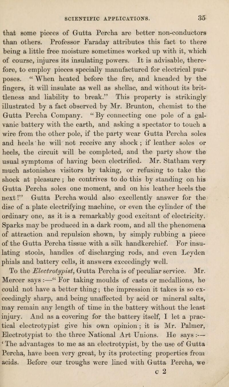 that some pieces of Gutta Percha are better non-conductors than others. Professor Faraday attributes this fact to there being a little free moisture sometimes worked up with it, which of course, injures its insulating powers. It is advisable, there¬ fore, to employ pieces specially manufactured for electrical pur¬ poses. “ When heated before the fire, and kneaded by the fingers, it will insulate as well as shellac, and without its brit¬ tleness and liability to break.” This property is strikingly illustrated by a fact observed by Mr. Brunton, chemist to the Gutta Percha Company. “ By connecting one pole of a gal¬ vanic battery with the earth, and asking a spectator to touch a wire from the other pole, if the party wear Gutta Percha soles and heels' he will not receive any shock ; if leather soles or heels, the circuit will be completed, and the party show the usual symptoms of having been electrified. Mr. Statham very much astonishes visitors by taking, or refusing to take the shock at pleasure ; he contrives to do this by standing on his Gutta Percha soles one moment, and on his leather heels the next!” Gutta Percha would also excellently answer for the disc of a plate electrifying machine, or even the cylinder of the ordinary one, as it is a remarkably good excitant of electricity. Sparks may be produced in a dark room, and all the phenomena of attraction and repulsion shown, by simply rubbing a piece of the Gutta Percha tissue with a silk handkerchief. For insu¬ lating stools, handles of discharging rods, and even Leyden phials and battery cells, it answers exceedingly well. To the Electrotypist, Gutta Percha is of peculiar service. Mr. Mercer says :—“ For taking moulds of casts or medallions, he could not have a better thing; the impression it takes is so ex¬ ceedingly sharp, and being unaffected by acid or mineral salts, may remain any length of time in the battery without the least injury. And as a covering for the battery itself, I let a prac¬ tical electrotypist give his own opinion; it is Mr. Palmer, Electrotypist to the three National Art Unions. He says :— ‘ The advantages to me as an electrotypist, by the use of Gutta Percha, have been very great, by its protecting properties from acids. Before our troughs were lined with Gutta Percha, we c 2
