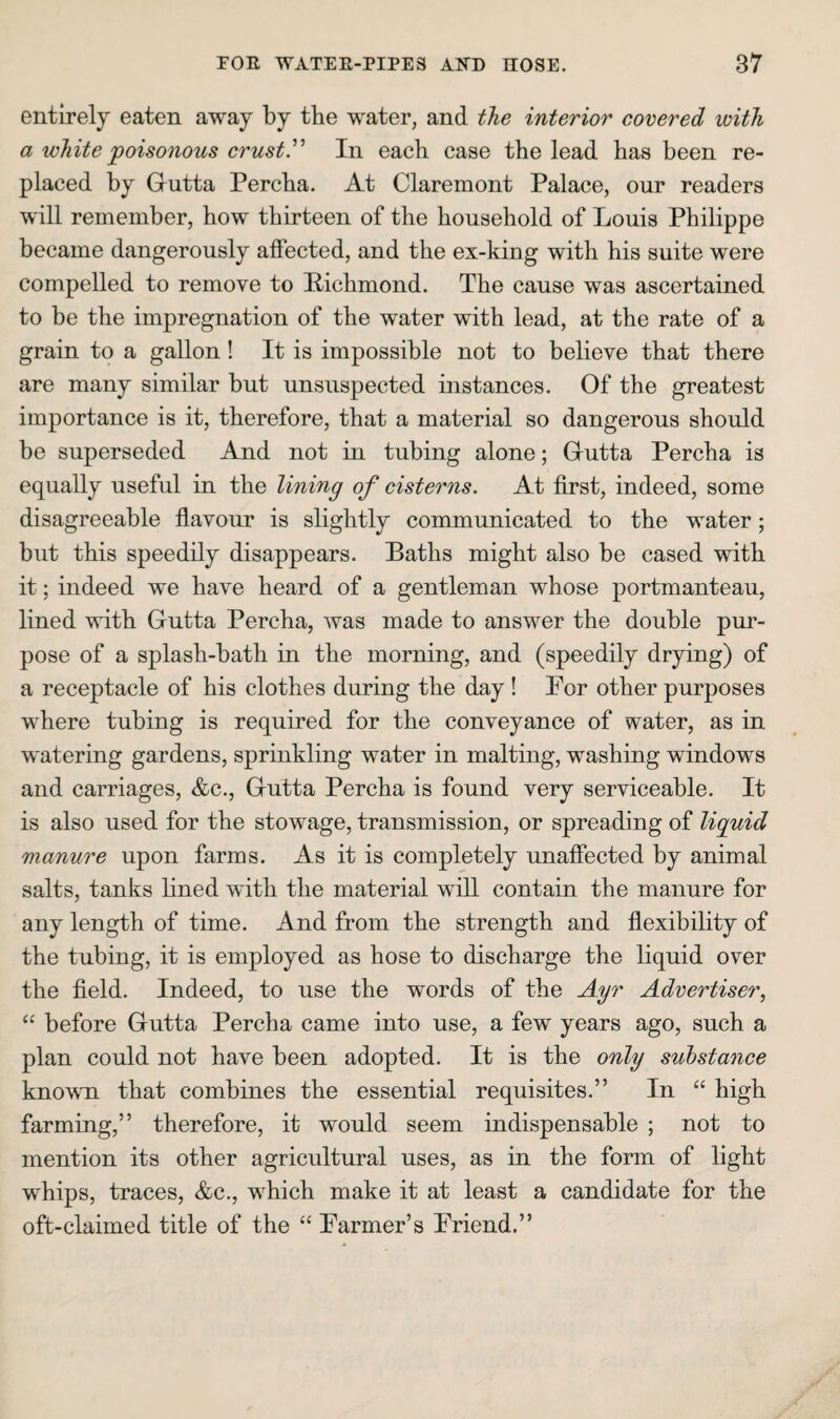 entirely eaten away by the water, and the interior covered with a white poisonous crustr In each case the lead has been re¬ placed by Gutta Percba. At Claremont Palace, our readers will remember, bow thirteen of the household of Louis Philippe became dangerously affected, and the ex-king with his suite were compelled to remove to Richmond. The cause was ascertained to be the impregnation of the water with lead, at the rate of a grain to a gallon! It is impossible not to believe that there are many similar but unsuspected instances. Of the greatest importance is it, therefore, that a material so dangerous should be superseded And not in tubing alone; Gutta Percba is equally useful in the lining of cisterns. At first, indeed, some disagreeable flavour is slightly communicated to the water; but this speedily disappears. Baths might also be cased with it; indeed we have heard of a gentleman whose portmanteau, lined with Gutta Percha, was made to answer the double pur¬ pose of a splash-bath in the morning, and (speedily drying) of a receptacle of his clothes during the day ! For other purposes where tubing is required for the conveyance of water, as in watering gardens, sprinkling water in malting, washing windows and carriages, &c., Gutta Percha is found very serviceable. It is also used for the stowage, transmission, or spreading of liguid manure upon farms. As it is completely unaffected by animal salts, tanks lined with the material will contain the manure for any length of time. And from the strength and flexibility of the tubing, it is employed as hose to discharge the liquid over the field. Indeed, to use the words of the Ayr Advertiser^ “ before Gutta Percha came into use, a few years ago, such a plan could not have been adopted. It is the only substance known that combines the essential requisites.” In “ high farming,” therefore, it would seem indispensable ; not to mention its other agricultural uses, as in the form of light whips, traces, &c., wLich make it at least a candidate for the oft-claimed title of the “ Parmer’s Friend.”
