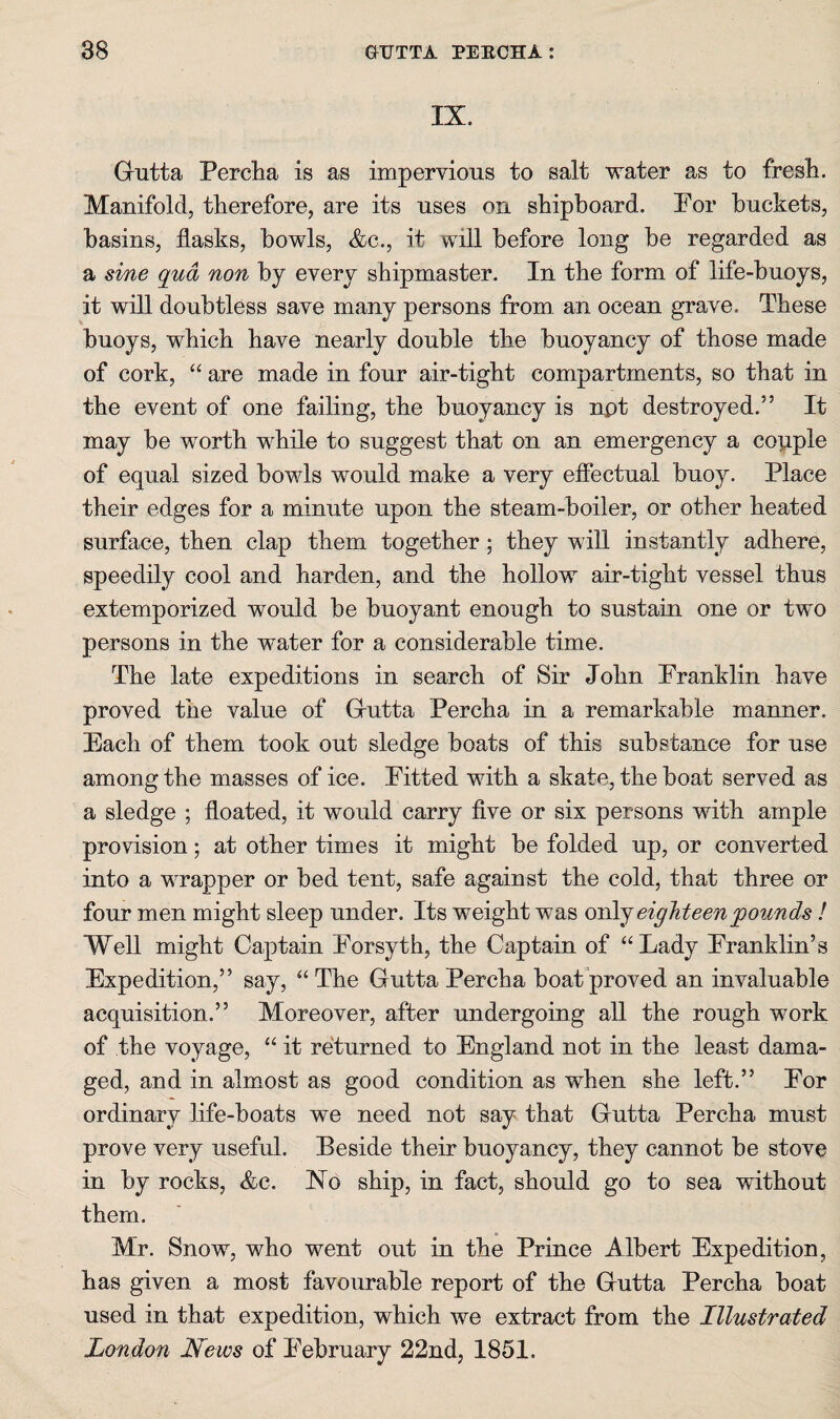 IX. Gutta Perclia is as impervious to salt water as to fresh. Manifold, therefore, are its uses on shipboard. Por buckets, basins, flasks, bowls, &c., it will before long be regarded as a sine qua non by every shipmaster. In the form of life-buoys, it will doubtless save many persons from, an ocean grave. These buoys, which have nearly double the buoyancy of those made of cork, are made in four air-tight compartments, so that in the event of one failing, the buoyancy is npt destroyed.” It may be worth while to suggest that on an emergency a cop.ple of equal sized bowls would make a very effectual buoy. Place their edges for a minute upon the steam-boiler, or other heated surface, then clap them together; they will instantly adhere, speedily cool and harden, and the hollow air-tight vessel thus extemporized would be buoyant enough to sustain one or two persons in the water for a considerable time. The late expeditions in search of Sir John Pranklin have proved the value of Gutta Percha in a remarkable manner. Each of them took out sledge boats of this substance for use among the masses of ice. Pitted with a skate, the boat served as a sledge ; floated, it would carry five or six persons with ample provision; at other times it might be folded up, or converted into a wrapper or bed tent, safe against the cold, that three or four men might sleep under. Its weight was ojAj eighteen pounds ! Well might Captain Porsyth, the Captain of “Lady Pranklin’s Expedition,” say, “ The Gutta Percha boat proved an invaluable acquisition.” Moreover, after undergoing all the rough work of the voyage, “ it returned to England not in the least dama¬ ged, and in almost as good condition as when she left.” Por ordinary life-boats we need not say that Gutta Percha must prove very useful. Beside their buoyancy, they cannot be stove in by rocks, &c. Xo ship, in fact, should go to sea without them. Mr. Snow, who went out in the Prince Albert Expedition, has given a most favourable report of the Gutta Percha boat used in that expedition, which we extract from the Illustrated London News of Pebruary 22nd, 1851.