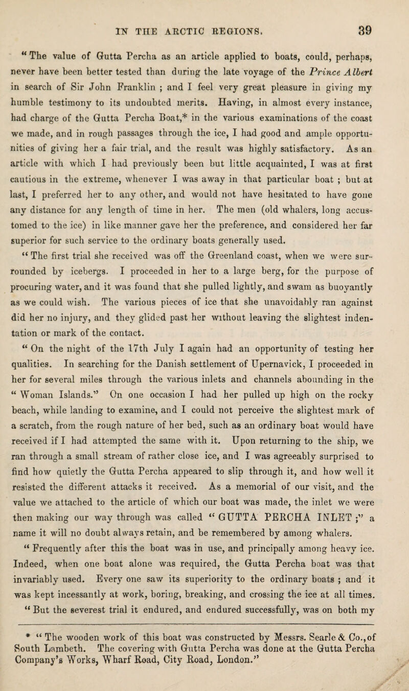 ‘^The value of Gutta Percha as an article applied to boats, could, perhaps, never have been better tested than during the late voyage of the Prince Albert in search of Sir John Franklin ; and I feel very great pleasure in giving my humble testimony to its undoubted merits. Having, in almost every instance, had charge of the Gutta Percha Boat,* in the various examinations of the coast we made, and in rough passages through the ice, I had good and ample opportu¬ nities of giving her a fair trial, and the result was highly satisfactory. As an article with which I had previously been but little acquainted, I was at first cautious in the extreme, whenever I was away in that particular boat ; but at last, I preferred her to any other, and would not have hesitated to have gone any distance for any length of time in her. The men (old whalers, long accus¬ tomed to the ice) in like manner gave her the preference, and considered her far superior for such service to the ordinary boats generally used. “ The first trial she received was off the Greenland coast, when we were sur¬ rounded by icebergs. I proceeded in her to a large berg, for the purpose of procuring water, and it was found that she pulled lightly, and swam as buoyantly as we could wish. The various pieces of ice that she unavoidably ran against did her no injury, and they glided past her without leaving the slightest inden¬ tation or mark of the contact. “On the night of the 17th July I again had an opportunity of testing her qualities. In searching for the Danish settlement of Upemavick, I proceeded in her for several miles through the various inlets and channels abounding in the “ Woman Islands.” On one occasion I had her pulled up high on the rocky beach, while landing to examine, and I could not perceive the slightest mark of a scratch, from the rough nature of her bed, such as an ordinary boat would have received if I had attempted the same with it. Upon returning to the ship, we ran through a small stream of rather close ice, and I was agreeably surprised to find how quietly the Gutta Percha appeared to slip through it, and how well it resisted the different attacks it received. As a memorial of our visit, and the value we attached to the article of which our boat was made, the inlet we were then making our way through was called “ GUTTA PERCHA INLET a name it will no doubt always retain, and be remembered by among whalers. “ Frequently after this the boat was in use, and principally among heavy ice. Indeed, when one boat alone was required, the Gutta Percha boat was that invariably used. Every one saw its superiority to the ordinary boats ; and it was kept incessantly at work, boring, breaking, and crossing the ice at all times. “ But the severest trial it endured, and endured successful!}’', was on both my * “ The wooden work of this boat was constructed by Messrs. Searle& Co., of South Lambeth. The covering with Gutta Percha was done at the Gutta Percha Company’s Works, Wharf Road, City Road, London.”